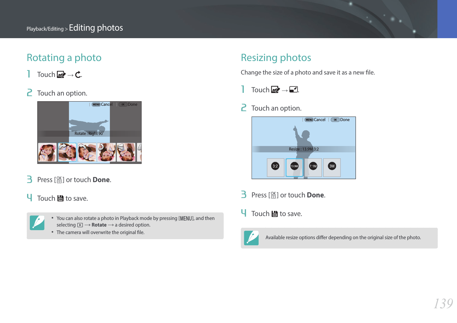 139Playback/Editing &gt; Editing photosRotating a photo1  Touch   →  .2  Touch an option.Rotate : Right 90˚Cancel Done3  Press [o] or touch Done.4  Touch   to save.•You can also rotate a photo in Playback mode by pressing [m], and then selecting z → Rotate → a desired option.•The camera will overwrite the original le.Resizing photosChange the size of a photo and save it as a new le.1  Touch   →  .2  Touch an option.Resize : 13.9M 3:2Cancel Done3  Press [o] or touch Done.4  Touch   to save.Available resize options dier depending on the original size of the photo.