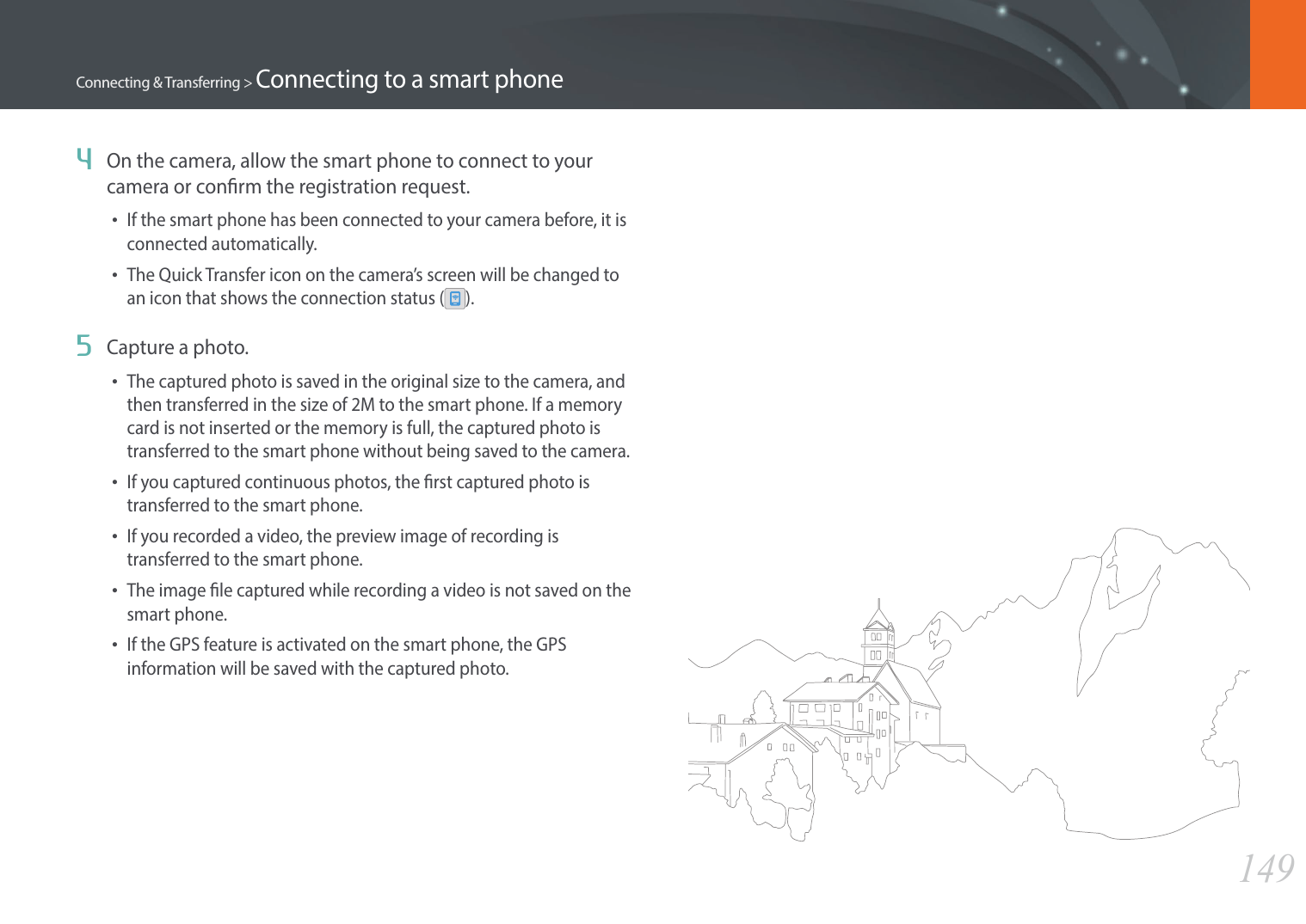 149Connecting &amp; Transferring &gt; Connecting to a smart phone4  On the camera, allow the smart phone to connect to your camera or conrm the registration request.•If the smart phone has been connected to your camera before, it is connected automatically.•The Quick Transfer icon on the camera’s screen will be changed to an icon that shows the connection status ( ).5  Capture a photo.•The captured photo is saved in the original size to the camera, and then transferred in the size of 2M to the smart phone. If a memory card is not inserted or the memory is full, the captured photo is transferred to the smart phone without being saved to the camera.•If you captured continuous photos, the rst captured photo is transferred to the smart phone.•If you recorded a video, the preview image of recording is transferred to the smart phone.•The image le captured while recording a video is not saved on the smart phone.•If the GPS feature is activated on the smart phone, the GPS information will be saved with the captured photo.
