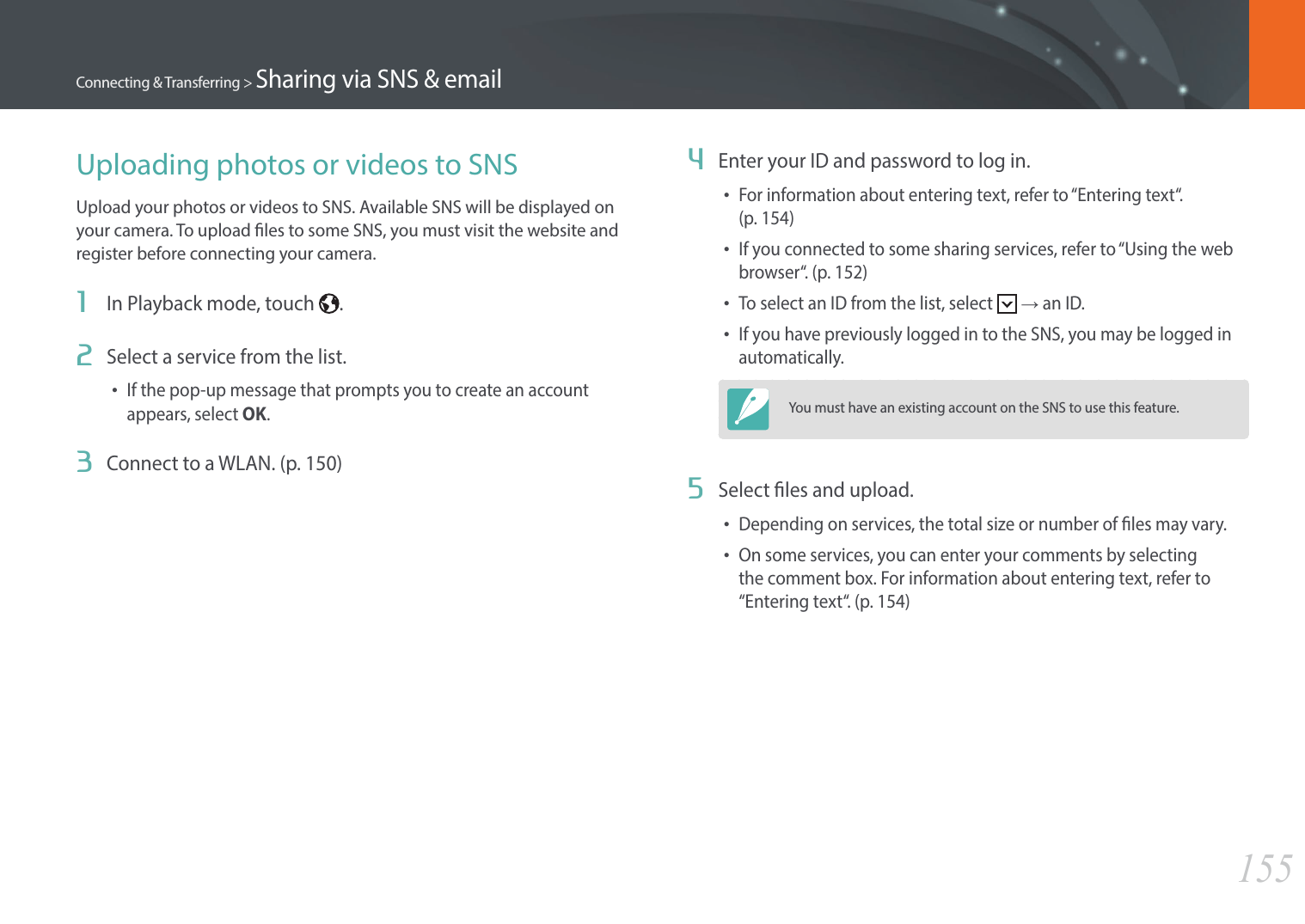 155Connecting &amp; Transferring &gt; Sharing via SNS &amp; emailUploading photos or videos to SNSUpload your photos or videos to SNS. Available SNS will be displayed on your camera. To upload les to some SNS, you must visit the website and register before connecting your camera.1  In Playback mode, touch  .2  Select a service from the list.•If the pop-up message that prompts you to create an account appears, select OK.3  Connect to a WLAN. (p. 150)4  Enter your ID and password to log in.•For information about entering text, refer to “Entering text“.  (p. 154)•If you connected to some sharing services, refer to “Using the web browser“. (p. 152)•To select an ID from the list, select   → an ID.•If you have previously logged in to the SNS, you may be logged in automatically.You must have an existing account on the SNS to use this feature.5  Select les and upload.•Depending on services, the total size or number of les may vary.•On some services, you can enter your comments by selecting the comment box. For information about entering text, refer to “Entering text“.  (p. 154)