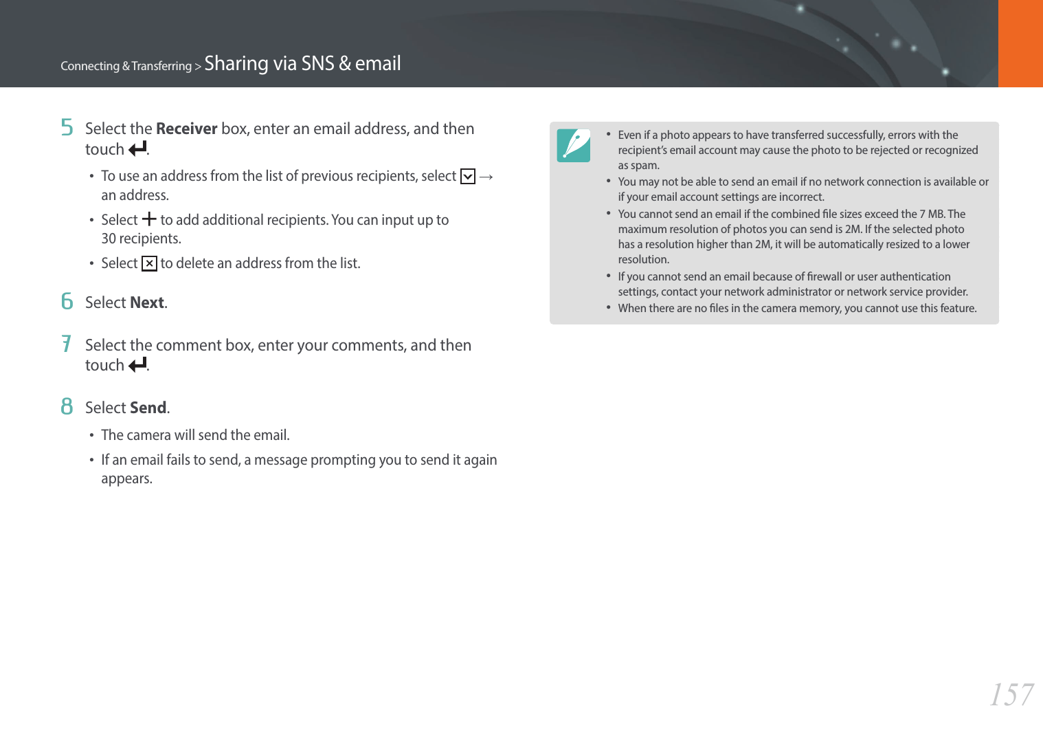 157Connecting &amp; Transferring &gt; Sharing via SNS &amp; email5  Select the Receiver box, enter an email address, and then touch  .•To use an address from the list of previous recipients, select   →  an address.•Select   to add additional recipients. You can input up to  30 recipients.•Select   to delete an address from the list.6  Select Next.7  Select the comment box, enter your comments, and then touch  .8  Select Send.•The camera will send the email.•If an email fails to send, a message prompting you to send it again appears.•Even if a photo appears to have transferred successfully, errors with the recipient’s email account may cause the photo to be rejected or recognized as spam.•You may not be able to send an email if no network connection is available or if your email account settings are incorrect.•You cannot send an email if the combined le sizes exceed the 7 MB. The maximum resolution of photos you can send is 2M. If the selected photo has a resolution higher than 2M, it will be automatically resized to a lower resolution.•If you cannot send an email because of rewall or user authentication settings, contact your network administrator or network service provider.•When there are no les in the camera memory, you cannot use this feature.