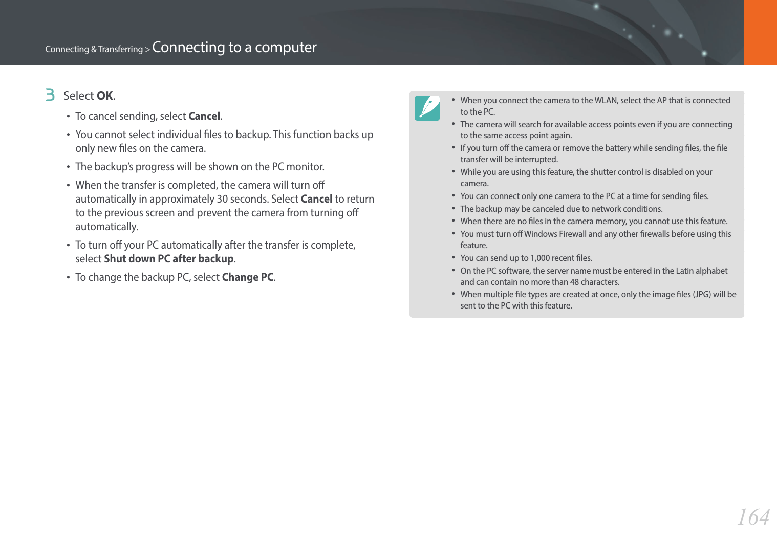 164Connecting &amp; Transferring &gt; Connecting to a computer3  Select OK.•To cancel sending, select Cancel.•You cannot select individual les to backup. This function backs up only new les on the camera.•The backup’s progress will be shown on the PC monitor.•When the transfer is completed, the camera will turn o automatically in approximately 30 seconds. Select Cancel to return to the previous screen and prevent the camera from turning o automatically.•To turn o your PC automatically after the transfer is complete, select Shut down PC after backup.•To change the backup PC, select Change PC.•When you connect the camera to the WLAN, select the AP that is connected to the PC.•The camera will search for available access points even if you are connecting to the same access point again.•If you turn o the camera or remove the battery while sending les, the le transfer will be interrupted.•While you are using this feature, the shutter control is disabled on your camera.•You can connect only one camera to the PC at a time for sending les.•The backup may be canceled due to network conditions.•When there are no les in the camera memory, you cannot use this feature.•You must turn o Windows Firewall and any other rewalls before using this feature.•You can send up to 1,000 recent les.•On the PC software, the server name must be entered in the Latin alphabet and can contain no more than 48 characters.•When multiple le types are created at once, only the image les (JPG) will be sent to the PC with this feature.