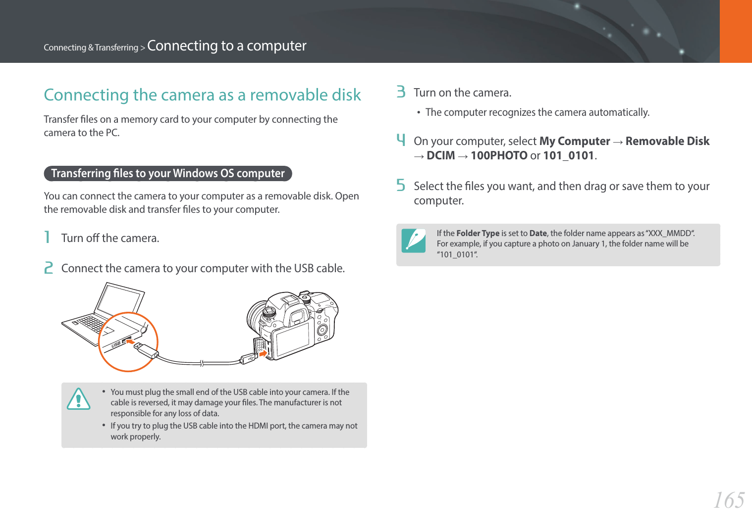 165Connecting &amp; Transferring &gt; Connecting to a computer3  Turn on the camera.•The computer recognizes the camera automatically.4  On your computer, select My Computer → Removable Disk → DCIM → 100PHOTO or 101_0101.5  Select the les you want, and then drag or save them to your computer.If the Folder Type is set to Date, the folder name appears as “XXX_MMDD“. For example, if you capture a photo on January 1, the folder name will be “101_0101“.Connecting the camera as a removable diskTransfer les on a memory card to your computer by connecting the camera to the PC.Transferring les to your Windows OS computerYou can connect the camera to your computer as a removable disk. Open the removable disk and transfer les to your computer.1  Turn o the camera.2  Connect the camera to your computer with the USB cable.•You must plug the small end of the USB cable into your camera. If the cable is reversed, it may damage your les. The manufacturer is not responsible for any loss of data.•If you try to plug the USB cable into the HDMI port, the camera may not work properly.