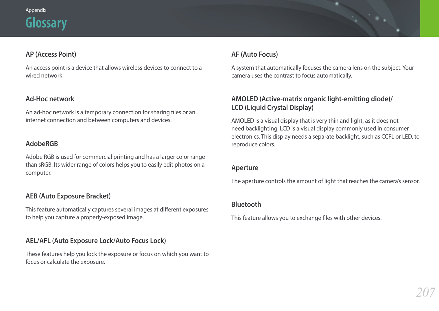 207AppendixGlossaryAP (Access Point)An access point is a device that allows wireless devices to connect to a wired network.Ad-Hoc networkAn ad-hoc network is a temporary connection for sharing les or an internet connection and between computers and devices.AdobeRGBAdobe RGB is used for commercial printing and has a larger color range than sRGB. Its wider range of colors helps you to easily edit photos on a computer.AEB (Auto Exposure Bracket)This feature automatically captures several images at dierent exposures to help you capture a properly-exposed image.AEL/AFL (Auto Exposure Lock/Auto Focus Lock)These features help you lock the exposure or focus on which you want to focus or calculate the exposure.AF (Auto Focus)A system that automatically focuses the camera lens on the subject. Your camera uses the contrast to focus automatically.AMOLED (Active-matrix organic light-emitting diode)/ LCD (Liquid Crystal Display)AMOLED is a visual display that is very thin and light, as it does not need backlighting. LCD is a visual display commonly used in consumer electronics. This display needs a separate backlight, such as CCFL or LED, to reproduce colors.ApertureThe aperture controls the amount of light that reaches the camera’s sensor.BluetoothThis feature allows you to exchange les with other devices.