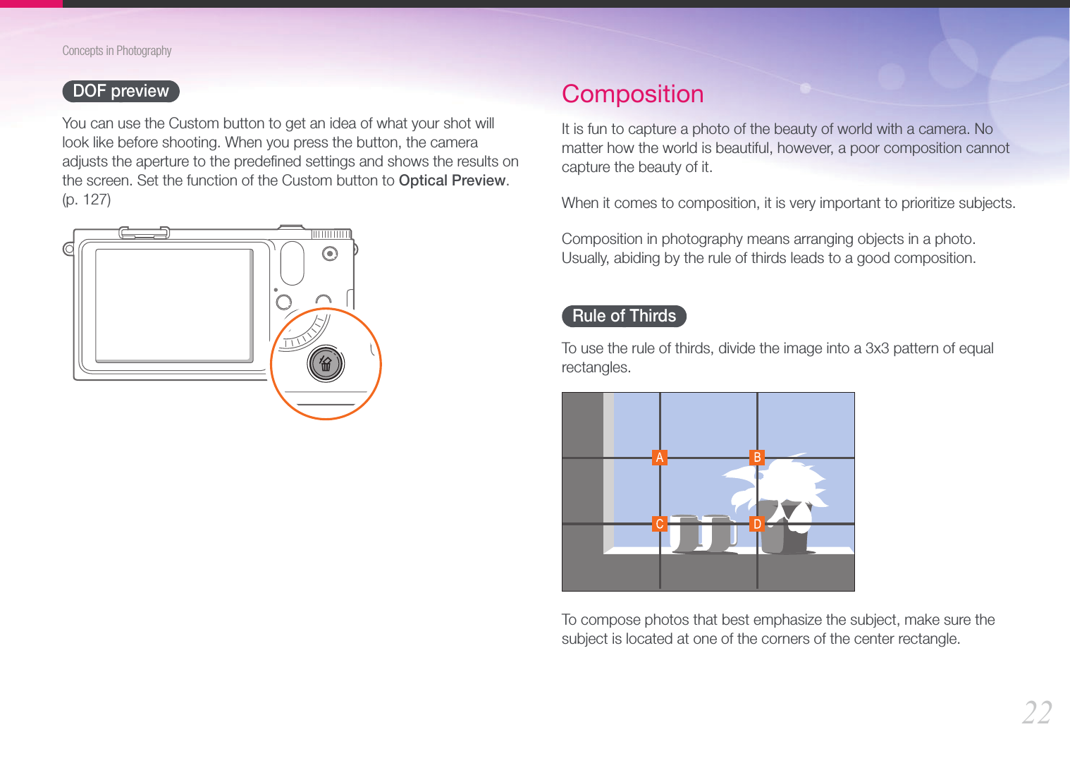 22Concepts in PhotographyDOF previewYou can use the Custom button to get an idea of what your shot will look like before shooting. When you press the button, the camera adjusts the aperture to the predeﬁned settings and shows the results on the screen. Set the function of the Custom button to Optical Preview.  (p. 127)CompositionIt is fun to capture a photo of the beauty of world with a camera. No matter how the world is beautiful, however, a poor composition cannot capture the beauty of it.When it comes to composition, it is very important to prioritize subjects. Composition in photography means arranging objects in a photo. Usually, abiding by the rule of thirds leads to a good composition.Rule of ThirdsTo use the rule of thirds, divide the image into a 3x3 pattern of equal rectangles.To compose photos that best emphasize the subject, make sure the subject is located at one of the corners of the center rectangle.