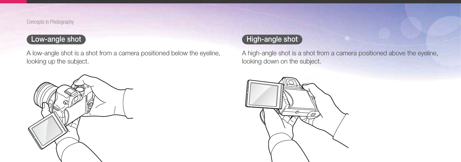 15Concepts in PhotographyLow-angle shotA low-angle shot is a shot from a camera positioned below the eyeline, looking up the subject.High-angle shotA high-angle shot is a shot from a camera positioned above the eyeline, looking down on the subject.