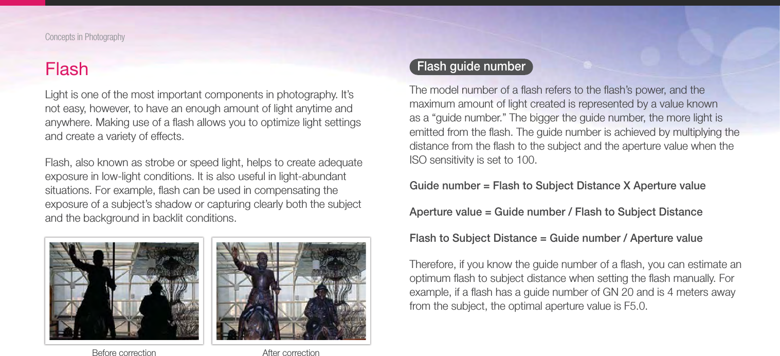 26Concepts in PhotographyFlash guide numberThe model number of a ﬂash refers to the ﬂash’s power, and the maximum amount of light created is represented by a value known as a “guide number.” The bigger the guide number, the more light is emitted from the ﬂash. The guide number is achieved by multiplying the distance from the ﬂash to the subject and the aperture value when the ISO sensitivity is set to 100.Guide number = Flash to Subject Distance X Aperture valueAperture value = Guide number / Flash to Subject DistanceFlash to Subject Distance = Guide number / Aperture valueTherefore, if you know the guide number of a ﬂash, you can estimate an optimum ﬂash to subject distance when setting the ﬂash manually. For example, if a ﬂash has a guide number of GN 20 and is 4 meters away from the subject, the optimal aperture value is F5.0.FlashLight is one of the most important components in photography. It’s not easy, however, to have an enough amount of light anytime and anywhere. Making use of a ﬂash allows you to optimize light settings and create a variety of effects.Flash, also known as strobe or speed light, helps to create adequate exposure in low-light conditions. It is also useful in light-abundant situations. For example, ﬂash can be used in compensating the exposure of a subject’s shadow or capturing clearly both the subject and the background in backlit conditions.Before correction After correction