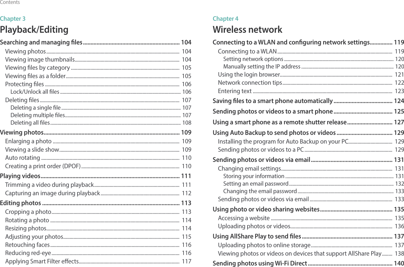 10ContentsChapter 3Playback/EditingSearching and managing les ................................................................ 104Viewing photos .......................................................................................................  104Viewing image thumbnails .................................................................................  104Viewing les by category ....................................................................................  105Viewing les as a folder ........................................................................................  105Protecting les ........................................................................................................  106Lock/Unlock all les .................................................................................................. 106Deleting les ............................................................................................................  107Deleting a single le ................................................................................................. 107Deleting multiple les .............................................................................................. 107Deleting all les .......................................................................................................... 108Viewing photos .......................................................................................... 109Enlarging a photo ..................................................................................................  109Viewing a slide show .............................................................................................  109Auto rotating ...........................................................................................................  110Creating a print order (DPOF) ............................................................................  110Playing videos ............................................................................................ 111Trimming a video during playback ..................................................................  111Capturing an image during playback .............................................................  112Editing photos ........................................................................................... 113Cropping a photo ...................................................................................................  113Rotating a photo ....................................................................................................  114Resizing photos.......................................................................................................  114Adjusting your photos ..........................................................................................  115Retouching faces ....................................................................................................  116Reducing red-eye ...................................................................................................  116Applying Smart Filter eects ..............................................................................  117Chapter 4Wireless networkConnecting to a WLAN and conguring network settings ............... 119Connecting to a WLAN .........................................................................................  119Setting network options ......................................................................................... 120Manually setting the IP address ........................................................................... 120Using the login browser.......................................................................................  121Network connection tips .....................................................................................  122Entering text ............................................................................................................  123Saving les to a smart phone automatically ....................................... 124Sending photos or videos to a smart phone ....................................... 125Using a smart phone as a remote shutter release .............................. 127Using Auto Backup to send photos or videos ..................................... 129Installing the program for Auto Backup on your PC..................................  129Sending photos or videos to a PC ....................................................................  129Sending photos or videos via email ...................................................... 131Changing email settings ......................................................................................  131Storing your information ........................................................................................ 131Setting an email password ..................................................................................... 132Changing the email password .............................................................................. 133Sending photos or videos via email ................................................................  133Using photo or video sharing websites ................................................ 135Accessing a website ..............................................................................................  135Uploading photos or videos...............................................................................  136Using AllShare Play to send les ............................................................ 137Uploading photos to online storage ...............................................................  137Viewing photos or videos on devices that support AllShare Play ........  138Sending photos using Wi-Fi Direct ........................................................ 140
