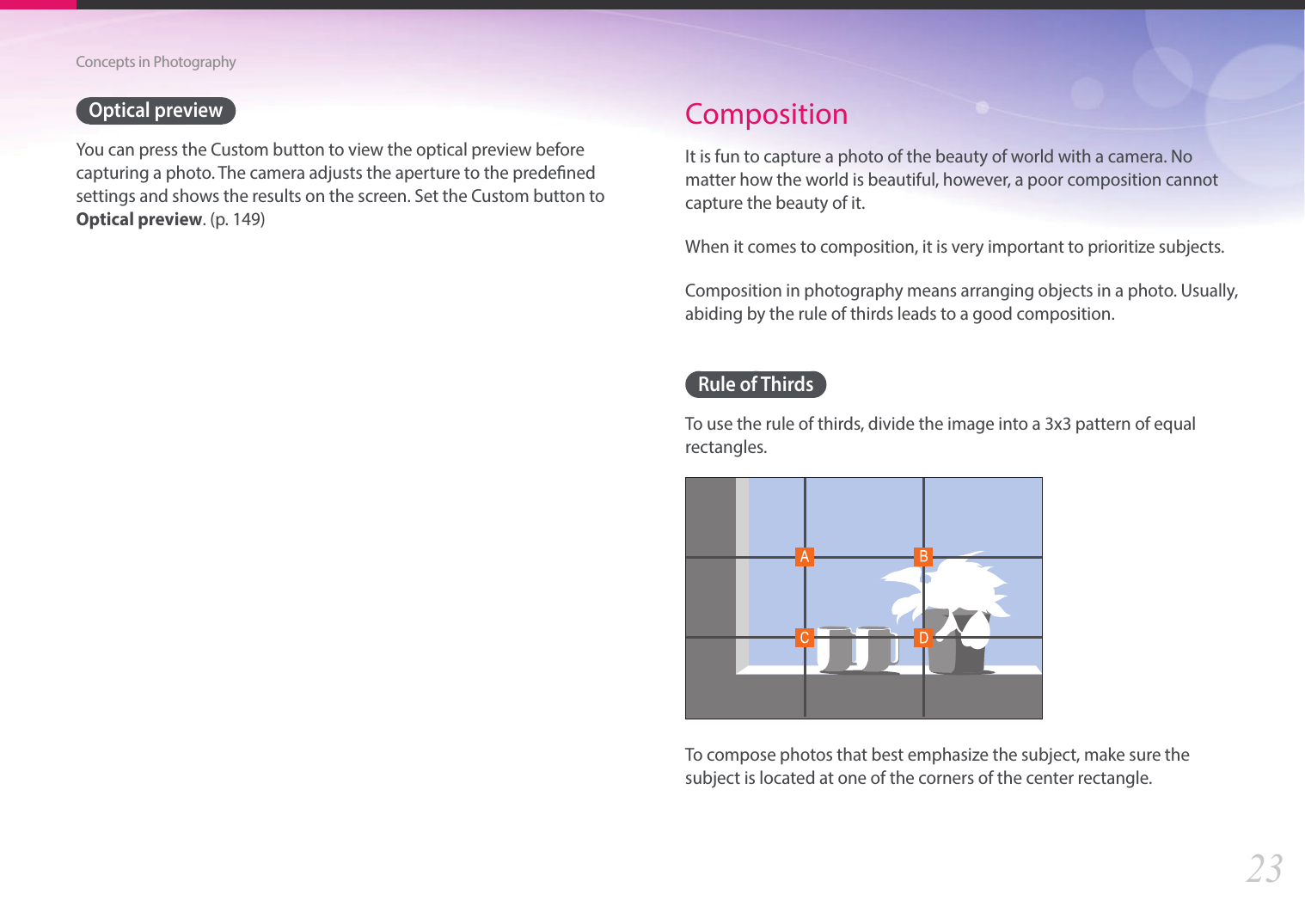 23Concepts in PhotographyOptical previewYou can press the Custom button to view the optical preview before capturing a photo. The camera adjusts the aperture to the predened settings and shows the results on the screen. Set the Custom button to Optical preview. (p. 149)CompositionIt is fun to capture a photo of the beauty of world with a camera. No matter how the world is beautiful, however, a poor composition cannot capture the beauty of it.When it comes to composition, it is very important to prioritize subjects. Composition in photography means arranging objects in a photo. Usually, abiding by the rule of thirds leads to a good composition.Rule of ThirdsTo use the rule of thirds, divide the image into a 3x3 pattern of equal rectangles.To compose photos that best emphasize the subject, make sure the subject is located at one of the corners of the center rectangle.