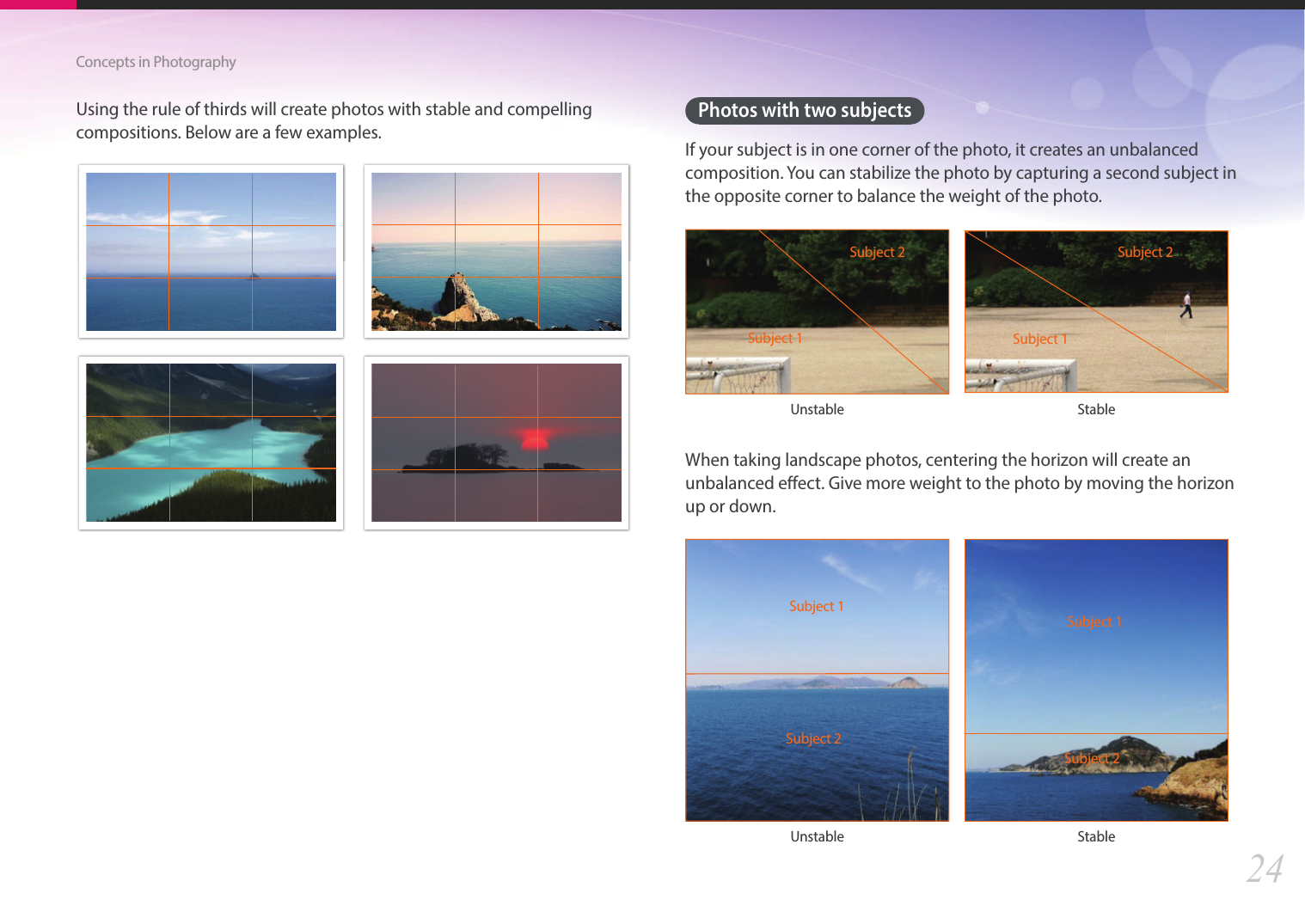 24Concepts in PhotographyUsing the rule of thirds will create photos with stable and compelling compositions. Below are a few examples.Photos with two subjectsIf your subject is in one corner of the photo, it creates an unbalanced composition. You can stabilize the photo by capturing a second subject in the opposite corner to balance the weight of the photo.Subject 1Subject 2Subject 1Subject 2Unstable StableWhen taking landscape photos, centering the horizon will create an unbalanced eect. Give more weight to the photo by moving the horizon up or down.Subject 1Subject 2Subject 1Subject 2Unstable Stable