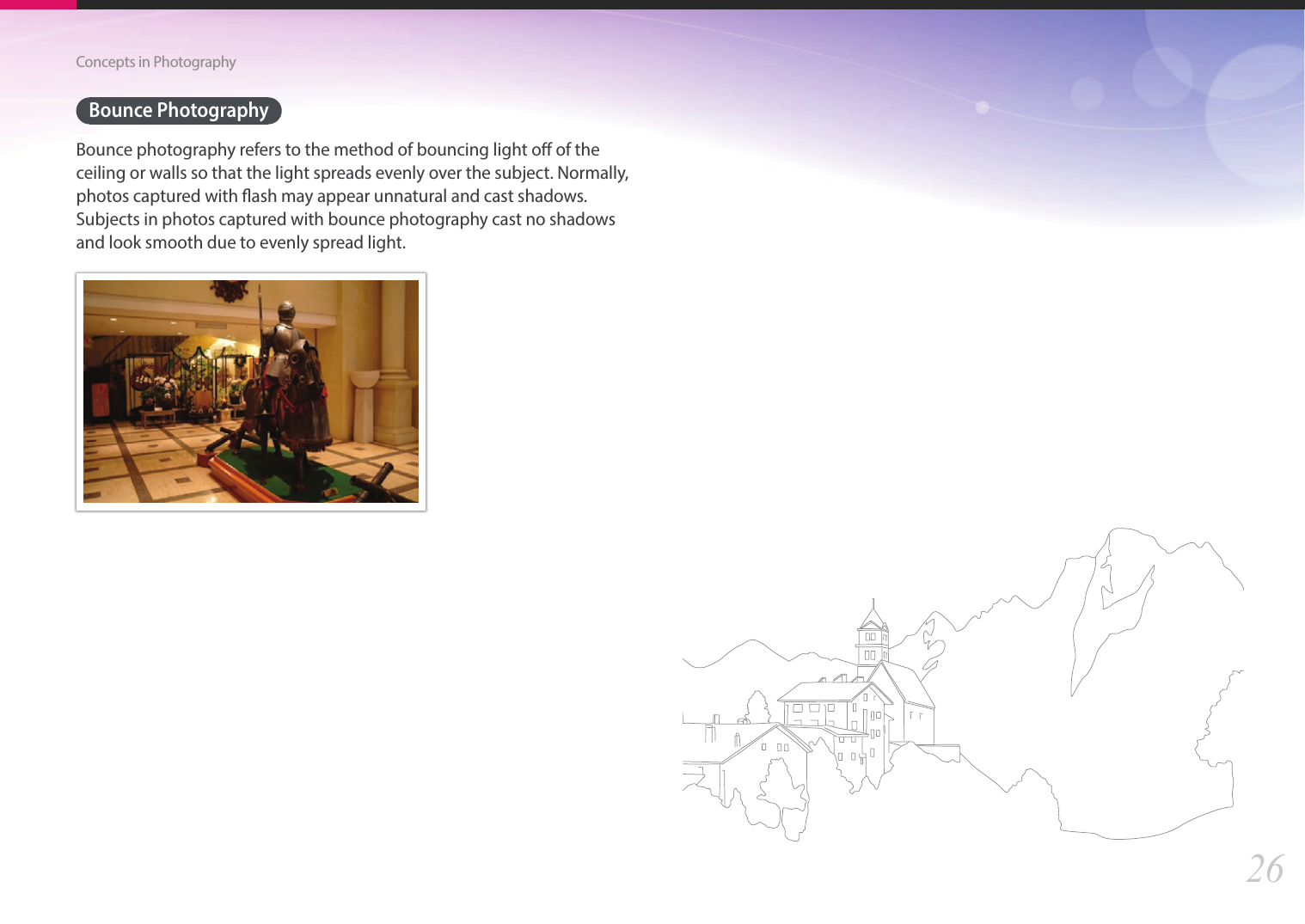26Concepts in PhotographyBounce PhotographyBounce photography refers to the method of bouncing light o of the ceiling or walls so that the light spreads evenly over the subject. Normally, photos captured with ash may appear unnatural and cast shadows. Subjects in photos captured with bounce photography cast no shadows and look smooth due to evenly spread light. 