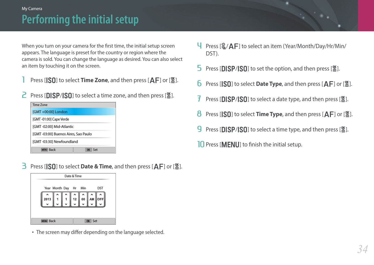 My Camera34Performing the initial setupWhen you turn on your camera for the rst time, the initial setup screen appears. The language is preset for the country or region where the camera is sold. You can change the language as desired. You can also select an item by touching it on the screen.1  Press [I] to select Time Zone, and then press [F] or [o].2  Press [D/I] to select a time zone, and then press [o].Back SetTime Zone[GMT +00:00] London[GMT -01:00] Cape Verde[GMT -02:00] Mid-Atlantic[GMT -03:00] Buenos Aires, Sao Paulo[GMT -03:30] Newfoundland3  Press [I] to select Date &amp; Time, and then press [F] or [o].Back SetDate &amp; TimeYear Month Day Hr Min DST• The screen may dier depending on the language selected.4  Press [C/F] to select an item (Year/Month/Day/Hr/Min/DST).5  Press [D/I] to set the option, and then press [o].6  Press [I] to select Date Type, and then press [F] or [o].7  Press [D/I] to select a date type, and then press [o].8  Press [I] to select Time Type, and then press [F] or [o].9  Press [D/I] to select a time type, and then press [o].10 Press [m] to nish the initial setup.