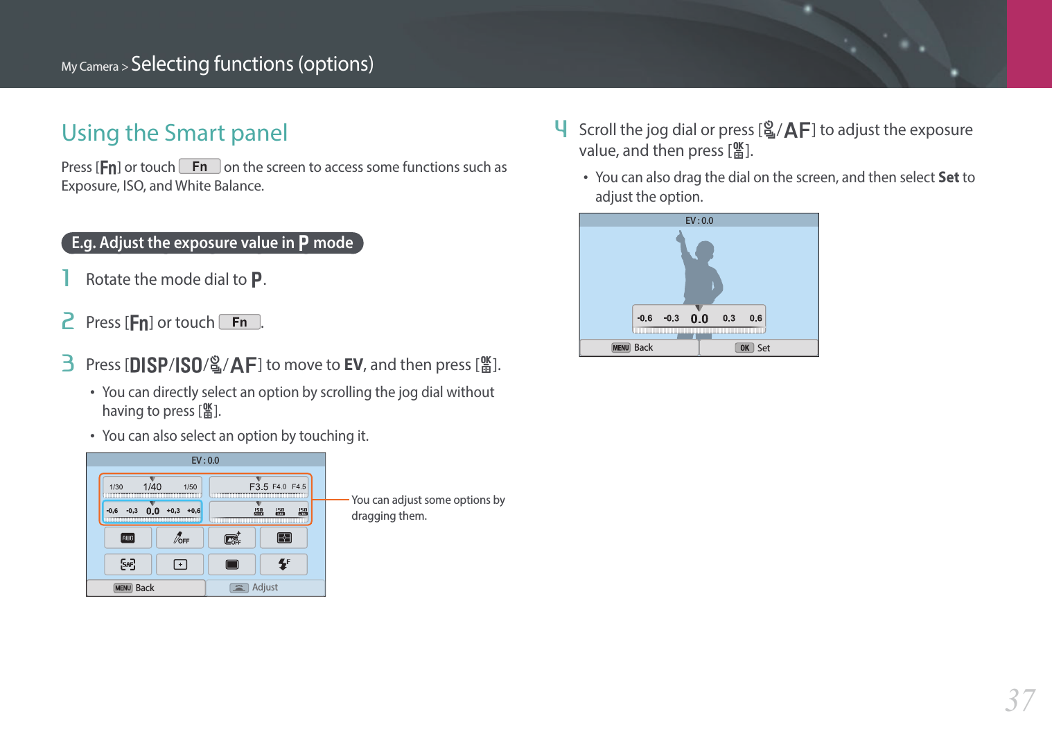 My Camera &gt; Selecting functions (options)37Using the Smart panelPress [f] or touch   on the screen to access some functions such as Exposure, ISO, and White Balance.E.g. Adjust the exposure value in P mode1  Rotate the mode dial to P.2  Press [f] or touch  .3  Press [D/I/C/F] to move to EV, and then press [o]. • You can directly select an option by scrolling the jog dial without having to press [o].• You can also select an option by touching it.EV : 0.0AdjustYou can adjust some options by dragging them. Back4  Scroll the jog dial or press [C/F] to adjust the exposure value, and then press [o].• You can also drag the dial on the screen, and then select Set to adjust the option.EV : 0.0Back Set