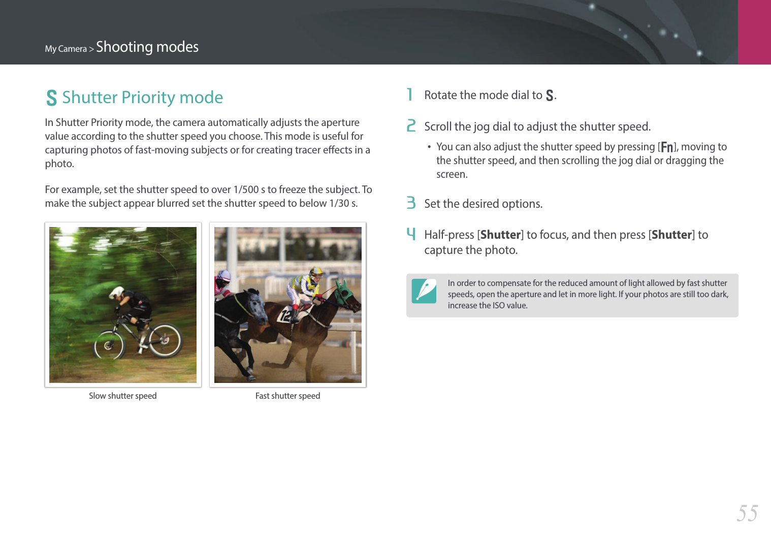 My Camera &gt; Shooting modes55S Shutter Priority modeIn Shutter Priority mode, the camera automatically adjusts the aperture value according to the shutter speed you choose. This mode is useful for capturing photos of fast-moving subjects or for creating tracer eects in a photo.For example, set the shutter speed to over 1/500 s to freeze the subject. To make the subject appear blurred set the shutter speed to below 1/30 s.Slow shutter speed Fast shutter speed1  Rotate the mode dial to S.2  Scroll the jog dial to adjust the shutter speed.• You can also adjust the shutter speed by pressing [f], moving to the shutter speed, and then scrolling the jog dial or dragging the screen.3  Set the desired options. 4  Half-press [Shutter] to focus, and then press [Shutter] to capture the photo.In order to compensate for the reduced amount of light allowed by fast shutter speeds, open the aperture and let in more light. If your photos are still too dark, increase the ISO value.