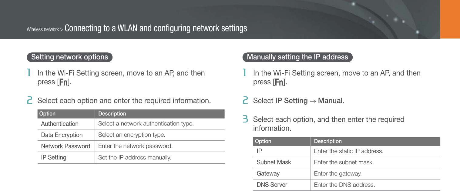 102Wireless network &gt; Connecting to a WLAN and conﬁguring network settingsSetting network options1  In the Wi-Fi Setting screen, move to an AP, and then  press [f].2  Select each option and enter the required information.Option DescriptionAuthenticationSelect a network authentication type.Data EncryptionSelect an encryption type.Network PasswordEnter the network password.IP SettingSet the IP address manually.Manually setting the IP address1  In the Wi-Fi Setting screen, move to an AP, and then  press [f].2  Select IP Setting → Manual.3  Select each option, and then enter the required information.Option DescriptionIPEnter the static IP address.Subnet MaskEnter the subnet mask.GatewayEnter the gateway.DNS ServerEnter the DNS address.