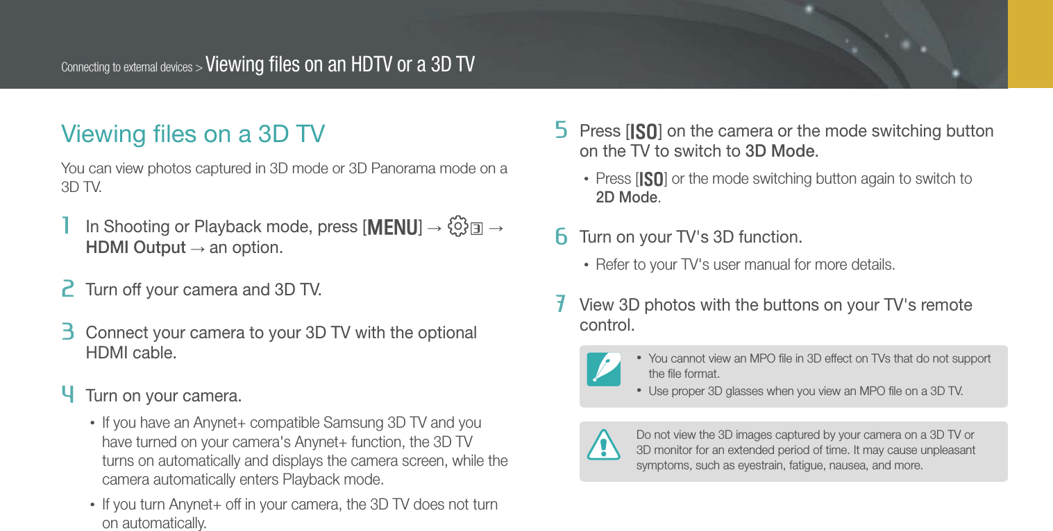 135Connecting to external devices &gt; Viewing ﬁles on an HDTV or a 3D TVViewing ﬁles on a 3D TVYou can view photos captured in 3D mode or 3D Panorama mode on a 3D TV.1  In Shooting or Playback mode, press [m] → e →  HDMI Output → an option.2  Turn off your camera and 3D TV.3  Connect your camera to your 3D TV with the optional HDMI cable.4  Turn on your camera.• If you have an Anynet+ compatible Samsung 3D TV and you have turned on your camera&apos;s Anynet+ function, the 3D TV turns on automatically and displays the camera screen, while the camera automatically enters Playback mode.• If you turn Anynet+ off in your camera, the 3D TV does not turn on automatically.5  Press [I] on the camera or the mode switching button on the TV to switch to 3D Mode.• Press [I] or the mode switching button again to switch to  2D Mode.6  Turn on your TV&apos;s 3D function.• Refer to your TV&apos;s user manual for more details.7  View 3D photos with the buttons on your TV&apos;s remote control.• You cannot view an MPO ﬁle in 3D effect on TVs that do not support the ﬁle format.• Use proper 3D glasses when you view an MPO ﬁle on a 3D TV.Do not view the 3D images captured by your camera on a 3D TV or 3D monitor for an extended period of time. It may cause unpleasant symptoms, such as eyestrain, fatigue, nausea, and more.