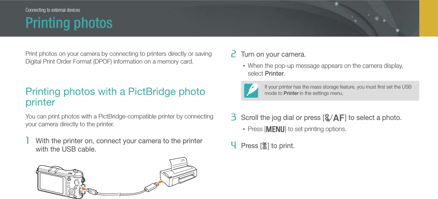 136Connecting to external devicesPrint photos on your camera by connecting to printers directly or saving Digital Print Order Format (DPOF) information on a memory card.Printing photos with a PictBridge photo printerYou can print photos with a PictBridge-compatible printer by connecting your camera directly to the printer.1  With the printer on, connect your camera to the printer with the USB cable.2  Turn on your camera.• When the pop-up message appears on the camera display, select Printer.If your printer has the mass storage feature, you must ﬁrst set the USB mode to Printer in the settings menu.3 Scroll the jog dial or press [C/F] to select a photo.• Press [m] to set printing options.4  Press [o] to print.Printing photos