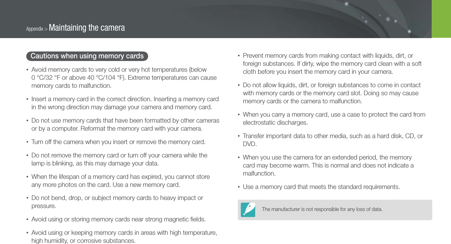 155Appendix &gt; Maintaining the cameraCautions when using memory cards• Avoid memory cards to very cold or very hot temperatures (below  0 °C/32 °F or above 40 °C/104 °F). Extreme temperatures can cause memory cards to malfunction.• Insert a memory card in the correct direction. Inserting a memory card in the wrong direction may damage your camera and memory card.• Do not use memory cards that have been formatted by other cameras or by a computer. Reformat the memory card with your camera.• Turn off the camera when you insert or remove the memory card.• Do not remove the memory card or turn off your camera while the lamp is blinking, as this may damage your data.• When the lifespan of a memory card has expired, you cannot store any more photos on the card. Use a new memory card.• Do not bend, drop, or subject memory cards to heavy impact or pressure.• Avoid using or storing memory cards near strong magnetic ﬁelds.• Avoid using or keeping memory cards in areas with high temperature, high humidity, or corrosive substances.• Prevent memory cards from making contact with liquids, dirt, or foreign substances. If dirty, wipe the memory card clean with a soft cloth before you insert the memory card in your camera.• Do not allow liquids, dirt, or foreign substances to come in contact with memory cards or the memory card slot. Doing so may cause memory cards or the camera to malfunction.• When you carry a memory card, use a case to protect the card from electrostatic discharges.• Transfer important data to other media, such as a hard disk, CD, or DVD.• When you use the camera for an extended period, the memory card may become warm. This is normal and does not indicate a malfunction.• Use a memory card that meets the standard requirements.The manufacturer is not responsible for any loss of data.