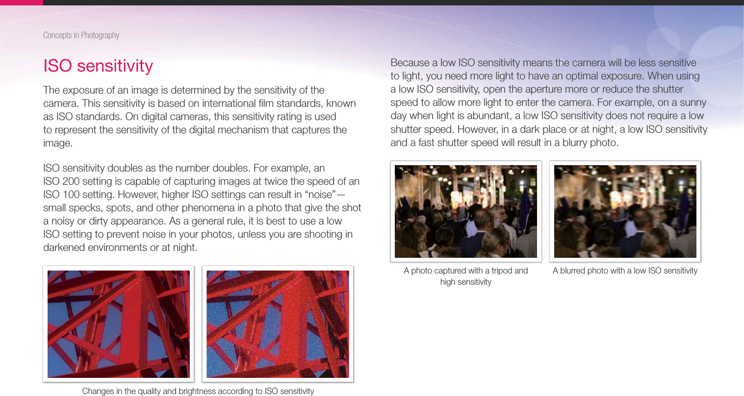 17Concepts in PhotographyISO sensitivityThe exposure of an image is determined by the sensitivity of the camera. This sensitivity is based on international ﬁlm standards, known as ISO standards. On digital cameras, this sensitivity rating is used to represent the sensitivity of the digital mechanism that captures the image.ISO sensitivity doubles as the number doubles. For example, an  ISO 200 setting is capable of capturing images at twice the speed of an ISO 100 setting. However, higher ISO settings can result in “noise”—small specks, spots, and other phenomena in a photo that give the shot a noisy or dirty appearance. As a general rule, it is best to use a low ISO setting to prevent noise in your photos, unless you are shooting in darkened environments or at night.Changes in the quality and brightness according to ISO sensitivityBecause a low ISO sensitivity means the camera will be less sensitive to light, you need more light to have an optimal exposure. When using a low ISO sensitivity, open the aperture more or reduce the shutter speed to allow more light to enter the camera. For example, on a sunny day when light is abundant, a low ISO sensitivity does not require a low shutter speed. However, in a dark place or at night, a low ISO sensitivity and a fast shutter speed will result in a blurry photo.A photo captured with a tripod and  high sensitivityA blurred photo with a low ISO sensitivity