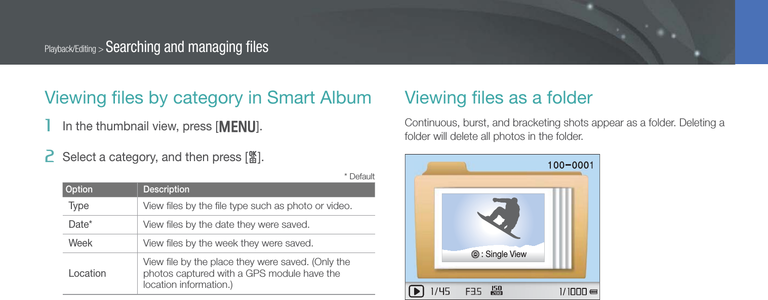 91Playback/Editing &gt; Searching and managing ﬁlesViewing ﬁles by category in Smart Album1  In the thumbnail view, press [m].2  Select a category, and then press [o].* DefaultOption DescriptionTypeView ﬁles by the ﬁle type such as photo or video.Date*View ﬁles by the date they were saved.WeekView ﬁles by the week they were saved.LocationView ﬁle by the place they were saved. (Only the photos captured with a GPS module have the location information.)Viewing ﬁles as a folderContinuous, burst, and bracketing shots appear as a folder. Deleting a folder will delete all photos in the folder.: Single View