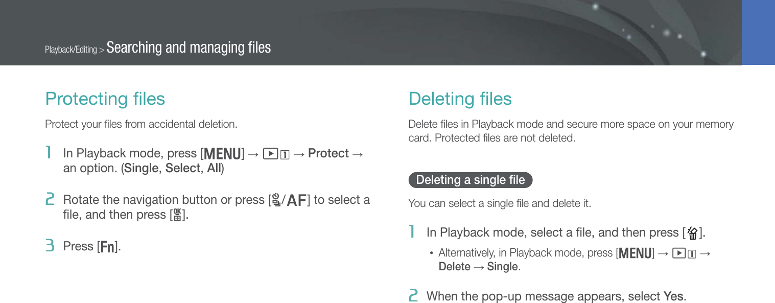 92Playback/Editing &gt; Searching and managing ﬁlesProtecting ﬁlesProtect your ﬁles from accidental deletion.1  In Playback mode, press [m] → z → Protect → an option. (Single, Select, All)2  Rotate the navigation button or press [C/F] to select a ﬁle, and then press [o].3  Press [f].Deleting ﬁlesDelete ﬁles in Playback mode and secure more space on your memory card. Protected ﬁles are not deleted.Deleting a single ﬁleYou can select a single ﬁle and delete it.1  In Playback mode, select a ﬁle, and then press [ ].• Alternatively, in Playback mode, press [m] → z → Delete → Single.2  When the pop-up message appears, select Yes.