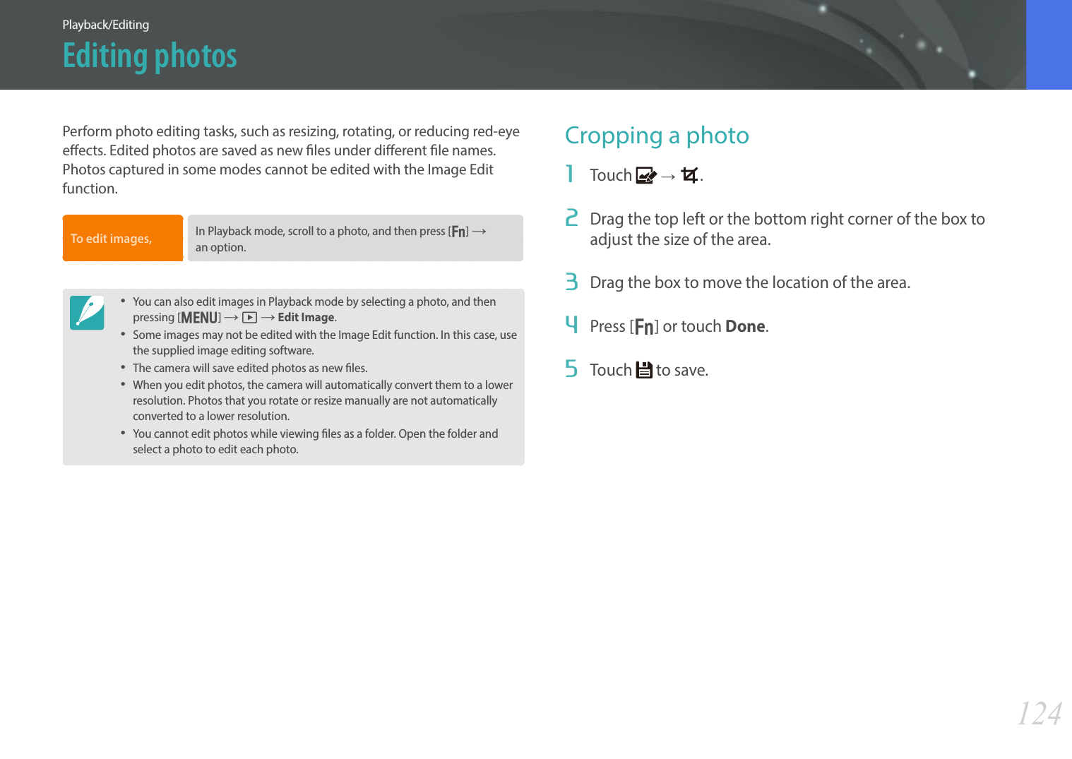 124Playback/EditingPerform photo editing tasks, such as resizing, rotating, or reducing red-eye eects. Edited photos are saved as new les under dierent le names. Photos captured in some modes cannot be edited with the Image Edit function.To edit images, In Playback mode, scroll to a photo, and then press [f] ĺ an option.• You can also edit images in Playback mode by selecting a photo, and then pressing [m] ĺ z ĺ Edit Image. • Some images may not be edited with the Image Edit function. In this case, use the supplied image editing software.• The camera will save edited photos as new les.• When you edit photos, the camera will automatically convert them to a lower resolution. Photos that you rotate or resize manually are not automatically converted to a lower resolution.• You cannot edit photos while viewing les as a folder. Open the folder and select a photo to edit each photo.Cropping a photo1  Touch   ĺ  .2  Drag the top left or the bottom right corner of the box to adjust the size of the area.3  Drag the box to move the location of the area.4  Press [f] or touch Done. 5  Touch   to save.Editing photos