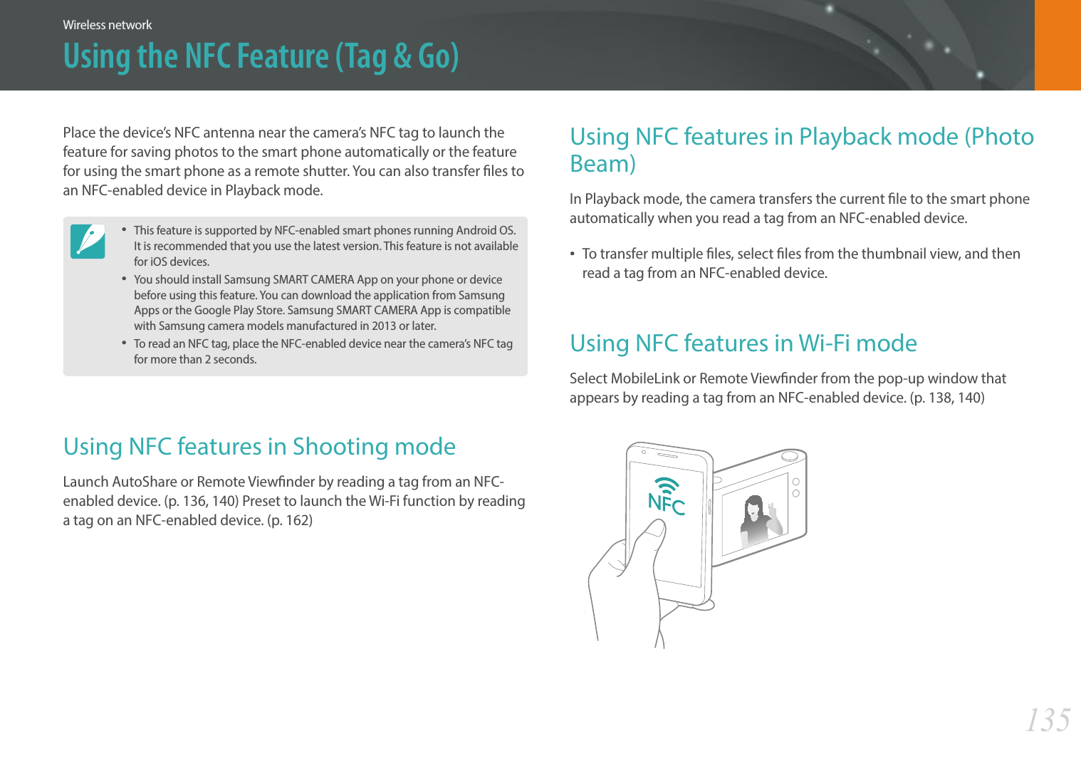 135Wireless networkUsing the NFC Feature (Tag &amp; Go)Using NFC features in Playback mode (Photo Beam)In Playback mode, the camera transfers the current le to the smart phone automatically when you read a tag from an NFC-enabled device.• To transfer multiple les, select les from the thumbnail view, and then read a tag from an NFC-enabled device.Using NFC features in Wi-Fi modeSelect MobileLink or Remote Viewnder from the pop-up window that appears by reading a tag from an NFC-enabled device. (p. 138, 140)Place the device’s NFC antenna near the camera’s NFC tag to launch the feature for saving photos to the smart phone automatically or the feature for using the smart phone as a remote shutter. You can also transfer les to an NFC-enabled device in Playback mode. • This feature is supported by NFC-enabled smart phones running Android OS. It is recommended that you use the latest version. This feature is not available for iOS devices.• You should install Samsung SMART CAMERA App on your phone or device before using this feature. You can download the application from Samsung Apps or the Google Play Store. Samsung SMART CAMERA App is compatible with Samsung camera models manufactured in 2013 or later.• To read an NFC tag, place the NFC-enabled device near the camera’s NFC tag for more than 2 seconds.Using NFC features in Shooting modeLaunch AutoShare or Remote Viewnder by reading a tag from an NFC-enabled device. (p. 136, 140) Preset to launch the Wi-Fi function by reading a tag on an NFC-enabled device. (p. 162)