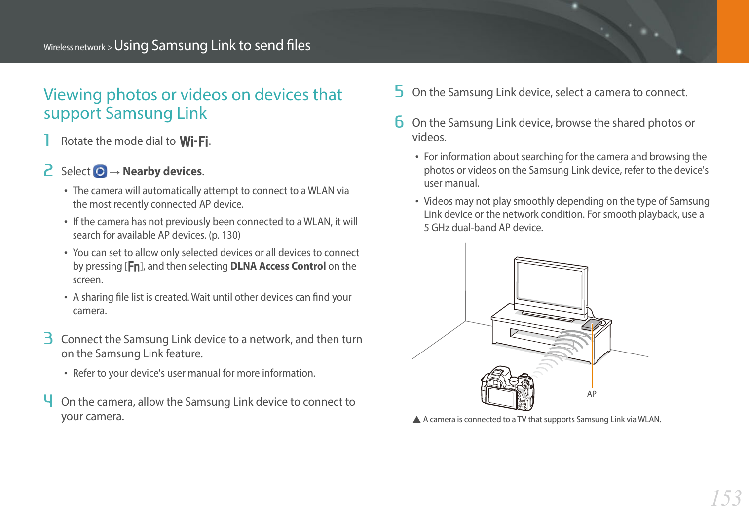 153Wireless network &gt; Using Samsung Link to send lesViewing photos or videos on devices that support Samsung Link1  Rotate the mode dial to B.2  Select   ĺNearby devices.• The camera will automatically attempt to connect to a WLAN via the most recently connected AP device. • If the camera has not previously been connected to a WLAN, it will search for available AP devices. (p. 130)• You can set to allow only selected devices or all devices to connect by pressing [f], and then selecting DLNA Access Control on the screen.• A sharing le list is created. Wait until other devices can nd your camera.3  Connect the Samsung Link device to a network, and then turn on the Samsung Link feature.• Refer to your device&apos;s user manual for more information.4  On the camera, allow the Samsung Link device to connect to your camera.5  On the Samsung Link device, select a camera to connect.6  On the Samsung Link device, browse the shared photos or videos.• For information about searching for the camera and browsing the photos or videos on the Samsung Link device, refer to the device&apos;s user manual.• Videos may not play smoothly depending on the type of Samsung Link device or the network condition. For smooth playback, use a  5 GHz dual-band AP device.APS  A camera is connected to a TV that supports Samsung Link via WLAN.