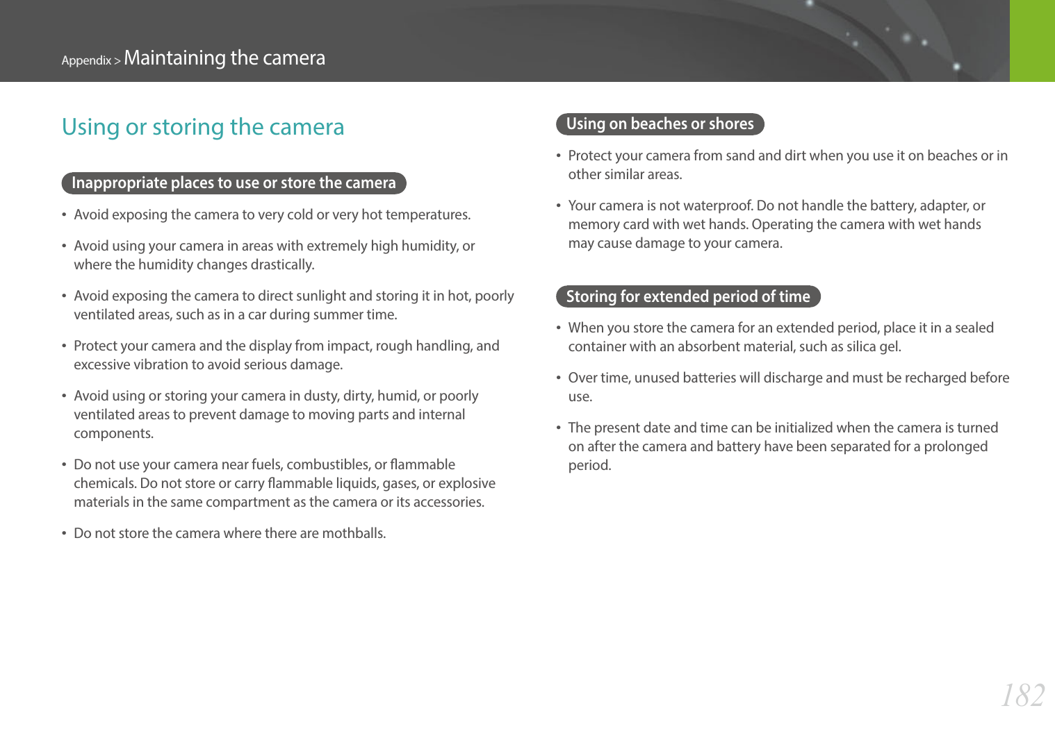 182Appendix &gt; Maintaining the cameraUsing on beaches or shores• Protect your camera from sand and dirt when you use it on beaches or in other similar areas.• Your camera is not waterproof. Do not handle the battery, adapter, or memory card with wet hands. Operating the camera with wet hands may cause damage to your camera.Storing for extended period of time• When you store the camera for an extended period, place it in a sealed container with an absorbent material, such as silica gel.• Over time, unused batteries will discharge and must be recharged before use.• The present date and time can be initialized when the camera is turned on after the camera and battery have been separated for a prolonged period.Using or storing the cameraInappropriate places to use or store the camera• Avoid exposing the camera to very cold or very hot temperatures.• Avoid using your camera in areas with extremely high humidity, or where the humidity changes drastically.• Avoid exposing the camera to direct sunlight and storing it in hot, poorly ventilated areas, such as in a car during summer time.• Protect your camera and the display from impact, rough handling, and excessive vibration to avoid serious damage.• Avoid using or storing your camera in dusty, dirty, humid, or poorly ventilated areas to prevent damage to moving parts and internal components.• Do not use your camera near fuels, combustibles, or ammable chemicals. Do not store or carry ammable liquids, gases, or explosive materials in the same compartment as the camera or its accessories.• Do not store the camera where there are mothballs.