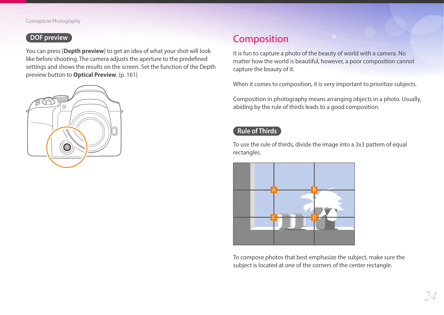 24Concepts in PhotographyDOF previewYou can press [Depth preview] to get an idea of what your shot will look like before shooting. The camera adjusts the aperture to the predened settings and shows the results on the screen. Set the function of the Depth preview button to Optical Preview. (p. 161)CompositionIt is fun to capture a photo of the beauty of world with a camera. No matter how the world is beautiful, however, a poor composition cannot capture the beauty of it.When it comes to composition, it is very important to prioritize subjects. Composition in photography means arranging objects in a photo. Usually, abiding by the rule of thirds leads to a good composition.Rule of ThirdsTo use the rule of thirds, divide the image into a 3x3 pattern of equal rectangles.To compose photos that best emphasize the subject, make sure the subject is located at one of the corners of the center rectangle.