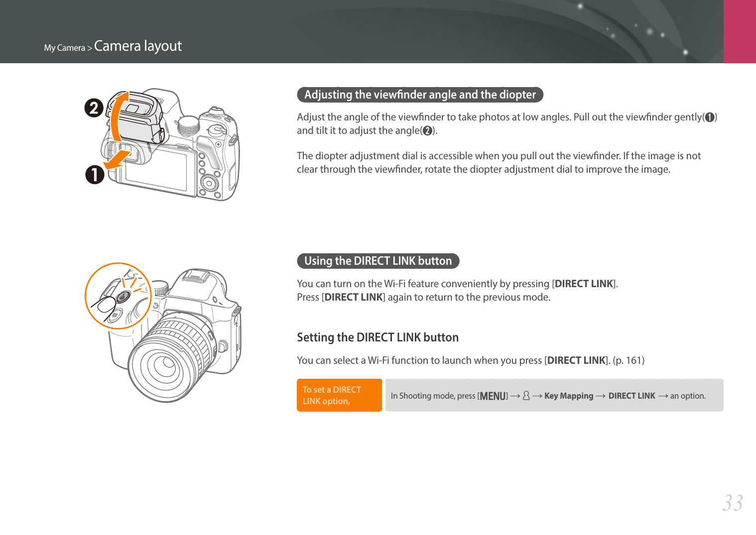 My Camera &gt; Camera layout33Adjusting the viewnder angle and the diopterAdjust the angle of the viewnder to take photos at low angles. Pull out the viewnder gently(➊) and tilt it to adjust the angle(➋).The diopter adjustment dial is accessible when you pull out the viewnder. If the image is not clear through the viewnder, rotate the diopter adjustment dial to improve the image.Using the DIRECT LINK buttonYou can turn on the Wi-Fi feature conveniently by pressing [DIRECT LINK].  Press [DIRECT LINK] again to return to the previous mode.Setting the DIRECT LINK buttonYou can select a Wi-Fi function to launch when you press [DIRECT LINK]. (p. 161)To set a DIRECT LINK option, In Shooting mode, press [m] ĺ d ĺ Key Mapping ĺDIRECT LINKĺ an option.