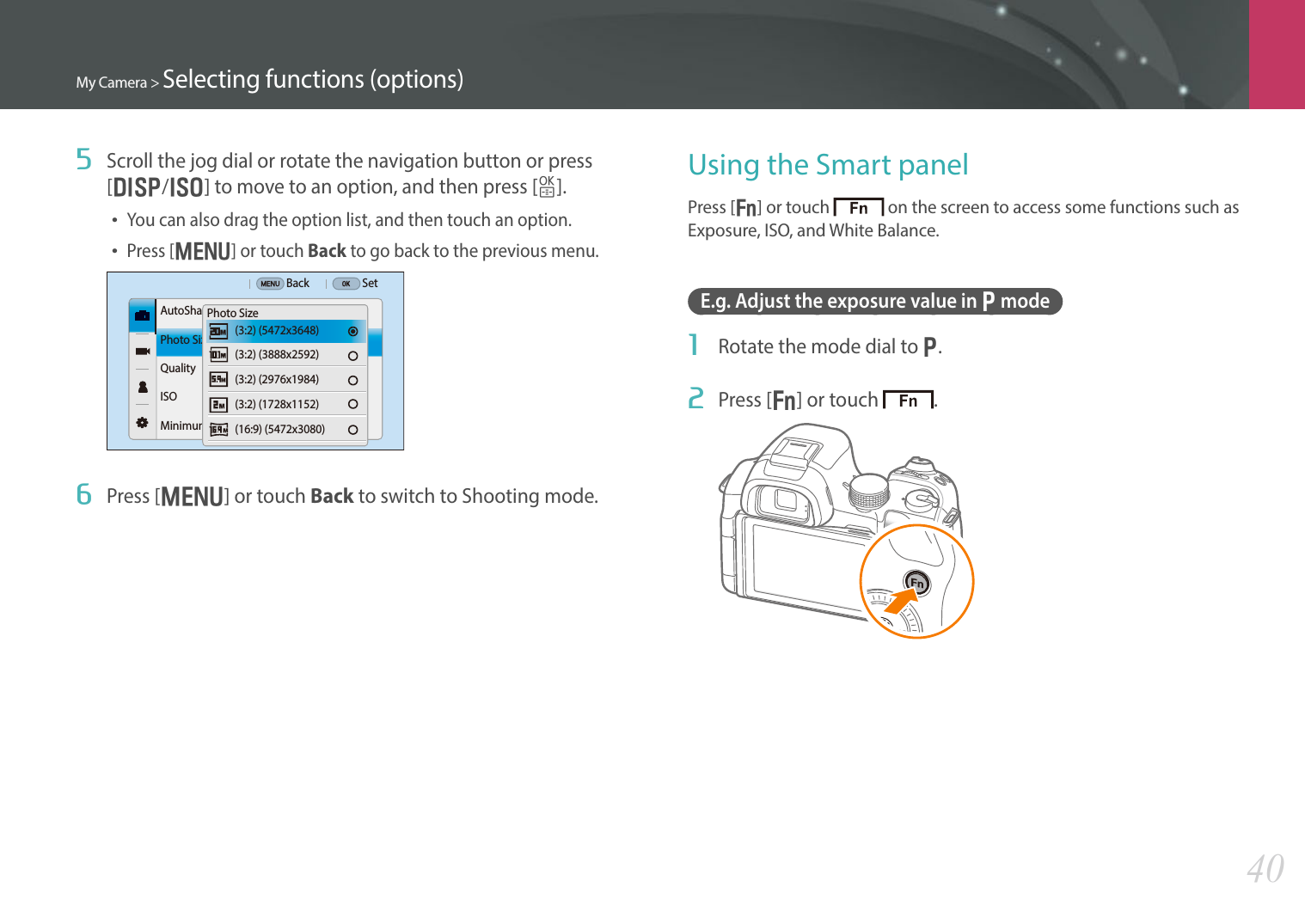 My Camera &gt; Selecting functions (options)405  Scroll the jog dial or rotate the navigation button or press [D/I] to move to an option, and then press [o].• You can also drag the option list, and then touch an option.• Press [m] or touch Back to go back to the previous menu.Back SetAutoSharePhoto SizeQualityISOMinimum Shutter Speed(3:2) (5472x3648)  (3:2) (3888x2592) (3:2) (2976x1984)  (3:2) (1728x1152)  (16:9) (5472x3080)Photo Size6  Press [m] or touch Back to switch to Shooting mode.Using the Smart panelPress [f] or touch   on the screen to access some functions such as Exposure, ISO, and White Balance.E.g. Adjust the exposure value in P mode1  Rotate the mode dial to P.2  Press [f] or touch  .