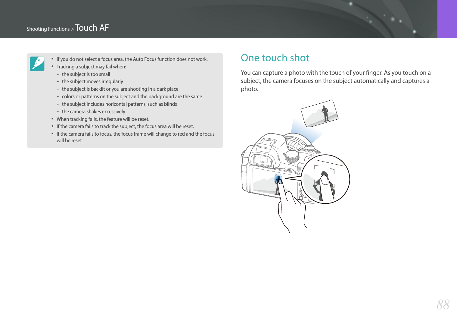 88Shooting Functions &gt; Touch AFOne touch shotYou can capture a photo with the touch of your nger. As you touch on a subject, the camera focuses on the subject automatically and captures a photo.• If you do not select a focus area, the Auto Focus function does not work.• Tracking a subject may fail when:  -the subject is too small -the subject moves irregularly  -the subject is backlit or you are shooting in a dark place  -colors or patterns on the subject and the background are the same  -the subject includes horizontal patterns, such as blinds  -the camera shakes excessively• When tracking fails, the feature will be reset.• If the camera fails to track the subject, the focus area will be reset.• If the camera fails to focus, the focus frame will change to red and the focus will be reset.