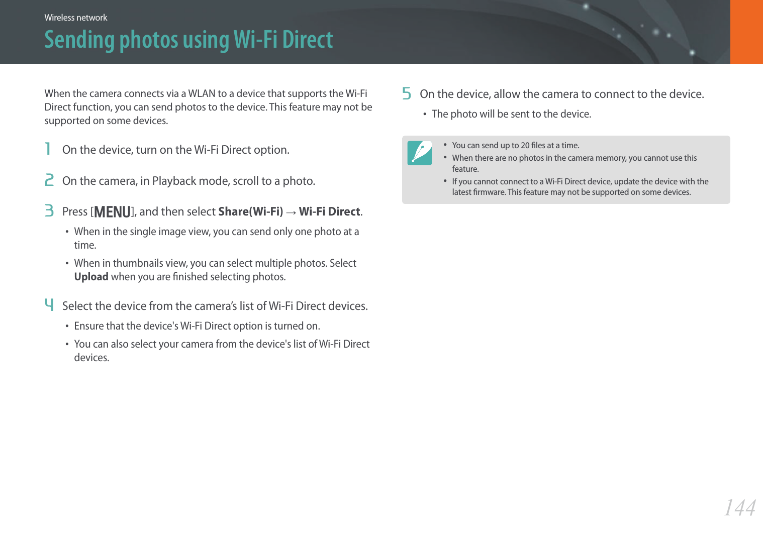 144Wireless networkSending photos using Wi-Fi DirectWhen the camera connects via a WLAN to a device that supports the Wi-Fi Direct function, you can send photos to the device. This feature may not be supported on some devices.1  On the device, turn on the Wi-Fi Direct option.2  On the camera, in Playback mode, scroll to a photo.3  Press [m], and then select Share(Wi-Fi) → Wi-Fi Direct.• When in the single image view, you can send only one photo at a time.• When in thumbnails view, you can select multiple photos. Select Upload when you are nished selecting photos.4  Select the device from the camera’s list of Wi-Fi Direct devices.• Ensure that the device&apos;s Wi-Fi Direct option is turned on.• You can also select your camera from the device&apos;s list of Wi-Fi Direct devices.5  On the device, allow the camera to connect to the device.• The photo will be sent to the device.• You can send up to 20 les at a time.• When there are no photos in the camera memory, you cannot use this feature.• If you cannot connect to a Wi-Fi Direct device, update the device with the latest rmware. This feature may not be supported on some devices.