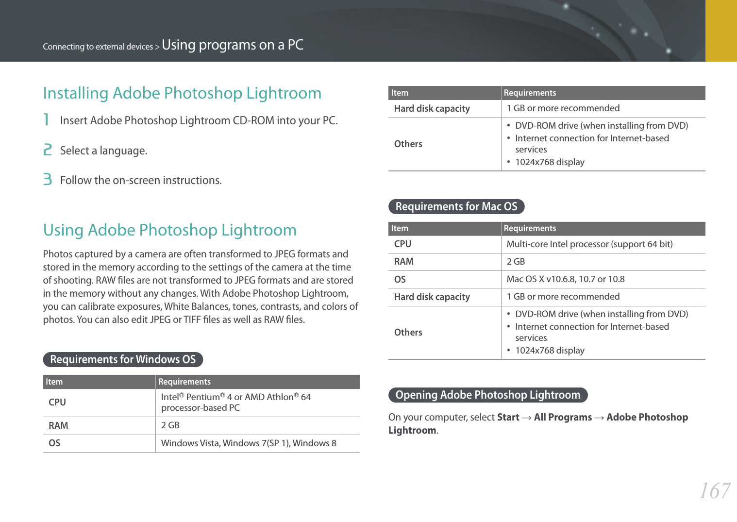 167Connecting to external devices &gt; Using programs on a PCInstalling Adobe Photoshop Lightroom1  Insert Adobe Photoshop Lightroom CD-ROM into your PC. 2  Select a language. 3  Follow the on-screen instructions. Using Adobe Photoshop LightroomPhotos captured by a camera are often transformed to JPEG formats and stored in the memory according to the settings of the camera at the time of shooting. RAW ﬁles are not transformed to JPEG formats and are stored in the memory without any changes. With Adobe Photoshop Lightroom, you can calibrate exposures, White Balances, tones, contrasts, and colors of photos. You can also edit JPEG or TIFF les as well as RAW les.Requirements for Windows OSItem RequirementsCPUIntelⓇ PentiumⓇ 4 or AMD AthlonⓇ 64 processor-based PCRAM2 GBOSWindows Vista, Windows 7(SP 1), Windows 8Item RequirementsHard disk capacity1 GB or more recommendedOthers•  DVD-ROM drive (when installing from DVD)•  Internet connection for Internet-based services•  1024x768 displayRequirements for Mac OSItem RequirementsCPUMulti-core Intel processor (support 64 bit)RAM2 GBOSMac OS X v10.6.8, 10.7 or 10.8Hard disk capacity1 GB or more recommendedOthers•  DVD-ROM drive (when installing from DVD)•  Internet connection for Internet-based services •  1024x768 displayOpening Adobe Photoshop LightroomOn your computer, select Start → All Programs → Adobe Photoshop Lightroom.