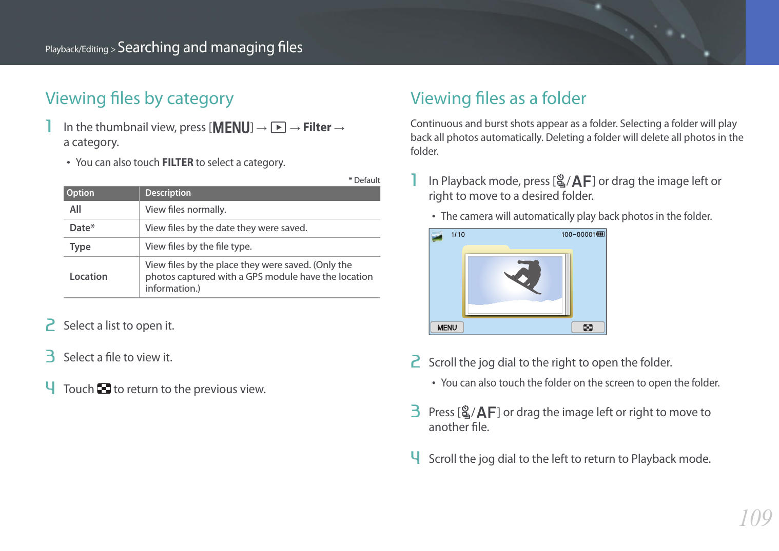 109Playback/Editing &gt; Searching and managing lesViewing les by category1  In the thumbnail view, press [m] → z → Filter →  a category.• You can also touch FILTER to select a category.* DefaultOption DescriptionAllView les normally.Date*View les by the date they were saved.TypeView les by the le type.LocationView les by the place they were saved. (Only the photos captured with a GPS module have the location information.)2  Select a list to open it.3  Select a le to view it.4  Touch   to return to the previous view.Viewing les as a folderContinuous and burst shots appear as a folder. Selecting a folder will play back all photos automatically. Deleting a folder will delete all photos in the folder.1  In Playback mode, press [C/F] or drag the image left or right to move to a desired folder.• The camera will automatically play back photos in the folder.2  Scroll the jog dial to the right to open the folder.• You can also touch the folder on the screen to open the folder.3  Press [C/F] or drag the image left or right to move to another le.4  Scroll the jog dial to the left to return to Playback mode.