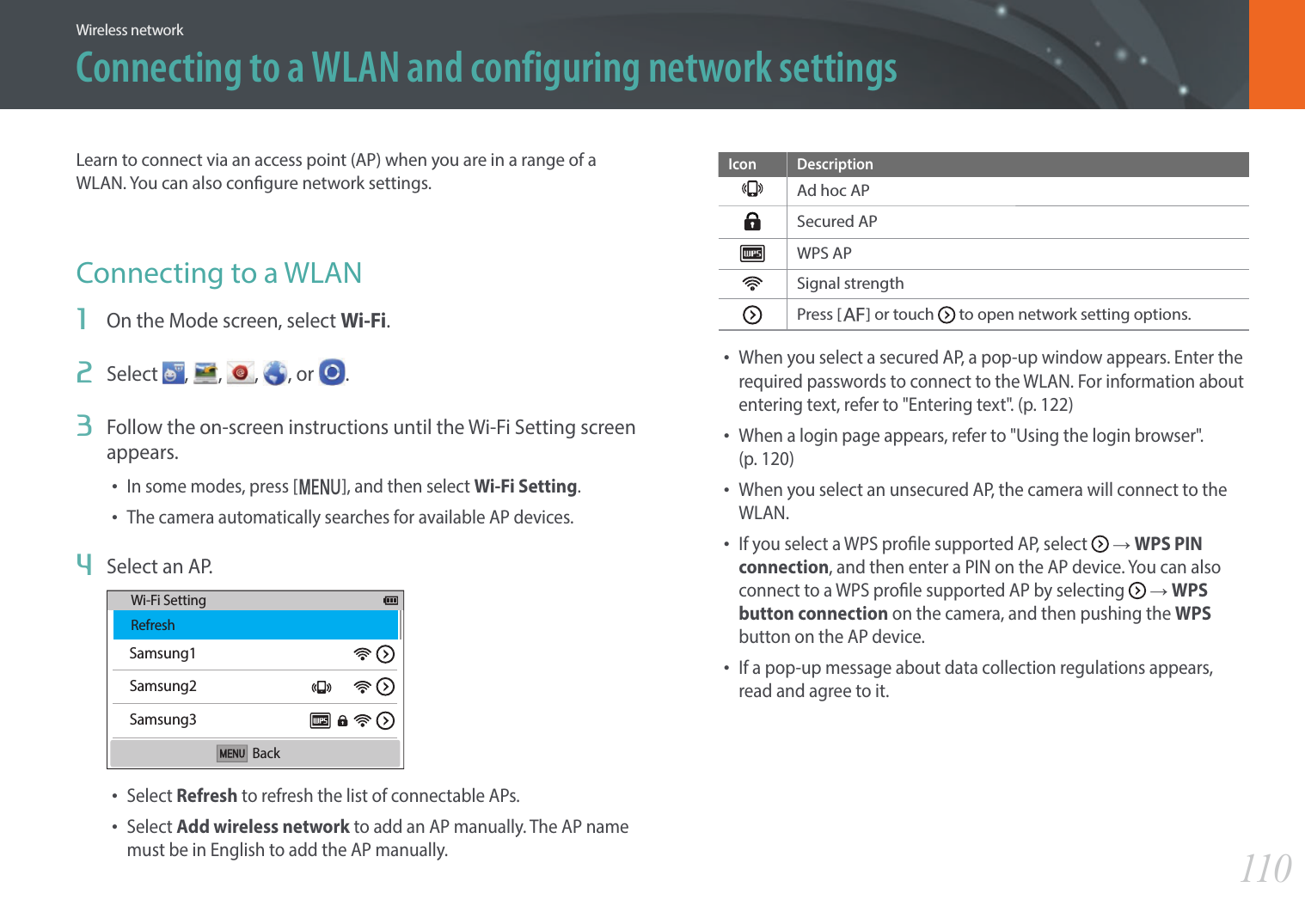 110Wireless networkConnecting to a WLAN and configuring network settingsLearn to connect via an access point (AP) when you are in a range of a WLAN. You can also congure network settings.Connecting to a WLAN1  On the Mode screen, select Wi-Fi.2  Select  ,  ,  , , or  .3  Follow the on-screen instructions until the Wi-Fi Setting screen appears.• In some modes, press [m], and then select Wi-Fi Setting.• The camera automatically searches for available AP devices.4  Select an AP.Samsung1Samsung2Samsung3Wi-Fi SettingRefreshBack• Select Refresh to refresh the list of connectable APs.• Select Add wireless network to add an AP manually. The AP name must be in English to add the AP manually.Icon DescriptionAd hoc APSecured APWPS APSignal strengthPress [F] or touch   to open network setting options.• When you select a secured AP, a pop-up window appears. Enter the required passwords to connect to the WLAN. For information about entering text, refer to &quot;Entering text&quot;. (p. 122)• When a login page appears, refer to &quot;Using the login browser&quot;.  (p. 120)• When you select an unsecured AP, the camera will connect to the WLAN.• If you select a WPS prole supported AP, select   ĺ WPS PIN connection, and then enter a PIN on the AP device. You can also connect to a WPS prole supported AP by selecting   ĺ WPS button connection on the camera, and then pushing the WPS button on the AP device.• If a pop-up message about data collection regulations appears, read and agree to it. 