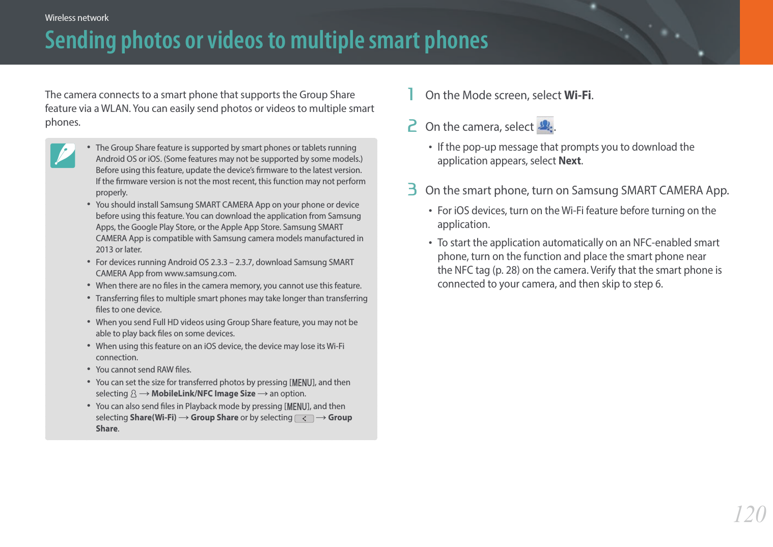 120Wireless networkSending photos or videos to multiple smart phonesThe camera connects to a smart phone that supports the Group Share feature via a WLAN. You can easily send photos or videos to multiple smart phones.• The Group Share feature is supported by smart phones or tablets running Android OS or iOS. (Some features may not be supported by some models.) Before using this feature, update the device’s rmware to the latest version. If the rmware version is not the most recent, this function may not perform properly. • You should install Samsung SMART CAMERA App on your phone or device before using this feature. You can download the application from Samsung Apps, the Google Play Store, or the Apple App Store. Samsung SMART CAMERA App is compatible with Samsung camera models manufactured in 2013 or later. • For devices running Android OS 2.3.3 – 2.3.7, download Samsung SMART CAMERA App from www.samsung.com.• When there are no les in the camera memory, you cannot use this feature.• Transferring les to multiple smart phones may take longer than transferring les to one device. • When you send Full HD videos using Group Share feature, you may not be able to play back les on some devices.• When using this feature on an iOS device, the device may lose its Wi-Fi connection.• You cannot send RAW les. • You can set the size for transferred photos by pressing [m], and then selecting d ĺ MobileLink/NFC Image Size ĺ an option. • You can also send les in Playback mode by pressing [m], and then selecting Share(Wi-Fi) ĺ Group Share or by selecting   ĺ Group Share.1  On the Mode screen, select Wi-Fi.2  On the camera, select  .• If the pop-up message that prompts you to download the application appears, select Next.3  On the smart phone, turn on Samsung SMART CAMERA App.• For iOS devices, turn on the Wi-Fi feature before turning on the application.• To start the application automatically on an NFC-enabled smart phone, turn on the function and place the smart phone near the NFC tag (p. 28) on the camera. Verify that the smart phone is connected to your camera, and then skip to step 6.
