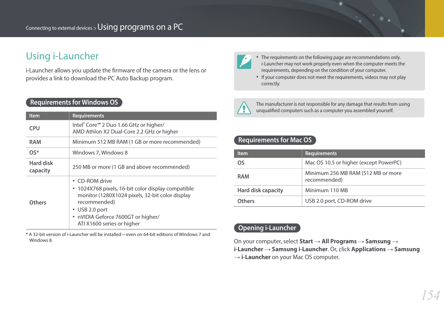 154Connecting to external devices &gt; Using programs on a PCUsing i-Launcheri-Launcher allows you update the rmware of the camera or the lens or provides a link to download the PC Auto Backup program. Requirements for Windows OSItem RequirementsCPUIntel® Core™ 2 Duo 1.66 GHz or higher/  AMD Athlon X2 Dual-Core 2.2 GHz or higherRAMMinimum 512 MB RAM (1 GB or more recommended)OS*Windows 7, Windows 8Hard disk capacity250 MB or more (1 GB and above recommended)Others•  CD-ROM drive•  1024X768 pixels, 16-bit color display compatible monitor (1280X1024 pixels, 32-bit color display recommended)•  USB 2.0 port•  nVIDIA Geforce 7600GT or higher/  ATI X1600 series or higher*  A 32-bit version of i-Launcher will be installed—even on 64-bit editions of Windows 7 and Windows 8. • The requirements on the following page are recommendations only. i-Launcher may not work properly even when the computer meets the requirements, depending on the condition of your computer.• If your computer does not meet the requirements, videos may not play correctly.The manufacturer is not responsible for any damage that results from using unqualied computers such as a computer you assembled yourself.Requirements for Mac OSItem RequirementsOSMac OS 10.5 or higher (except PowerPC)RAMMinimum 256 MB RAM (512 MB or more recommended)Hard disk capacityMinimum 110 MBOthersUSB 2.0 port, CD-ROM driveOpening i-LauncherOn your computer, select Start ĺ All Programs ĺ Samsung ĺ i-Launcher ĺ Samsung i-Launcher. Or, click Applications ĺ Samsung ĺ i-Launcher on your Mac OS computer.