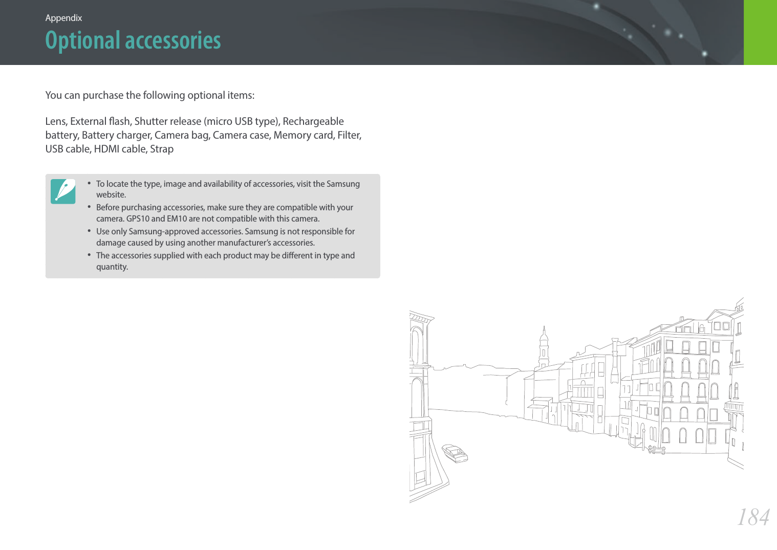 184AppendixOptional accessoriesYou can purchase the following optional items:Lens, External ash, Shutter release (micro USB type), Rechargeable battery, Battery charger, Camera bag, Camera case, Memory card, Filter, USB cable, HDMI cable, Strap• To locate the type, image and availability of accessories, visit the Samsung website.• Before purchasing accessories, make sure they are compatible with your camera. GPS10 and EM10 are not compatible with this camera.• Use only Samsung-approved accessories. Samsung is not responsible for damage caused by using another manufacturer’s accessories.• The accessories supplied with each product may be dierent in type and quantity.
