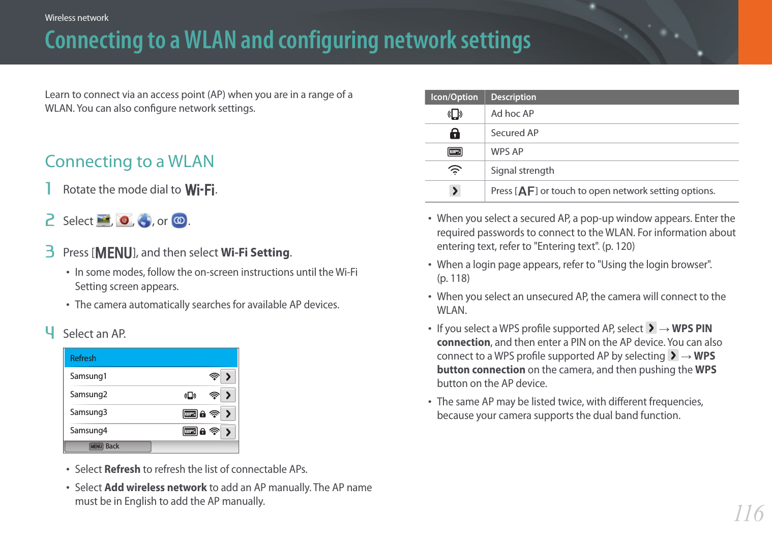 116Wireless networkConnecting to a WLAN and configuring network settingsLearn to connect via an access point (AP) when you are in a range of a WLAN. You can also congure network settings.Connecting to a WLAN1  Rotate the mode dial to B.2  Select  ,  , , or  .3  Press [m], and then select Wi-Fi Setting.• In some modes, follow the on-screen instructions until the Wi-Fi Setting screen appears.• The camera automatically searches for available AP devices.4  Select an AP.BackRefreshSamsung1Samsung2Samsung3Samsung4• Select Refresh to refresh the list of connectable APs.• Select Add wireless network to add an AP manually. The AP name must be in English to add the AP manually.Icon/Option DescriptionAd hoc APSecured APWPS APSignal strengthPress [F] or touch to open network setting options.• When you select a secured AP, a pop-up window appears. Enter the required passwords to connect to the WLAN. For information about entering text, refer to &quot;Entering text&quot;. (p. 120)• When a login page appears, refer to &quot;Using the login browser&quot;.  (p. 118)• When you select an unsecured AP, the camera will connect to the WLAN.• If you select a WPS prole supported AP, select   ĺ WPS PIN connection, and then enter a PIN on the AP device. You can also connect to a WPS prole supported AP by selecting   ĺ WPS button connection on the camera, and then pushing the WPS button on the AP device.• The same AP may be listed twice, with dierent frequencies, because your camera supports the dual band function.