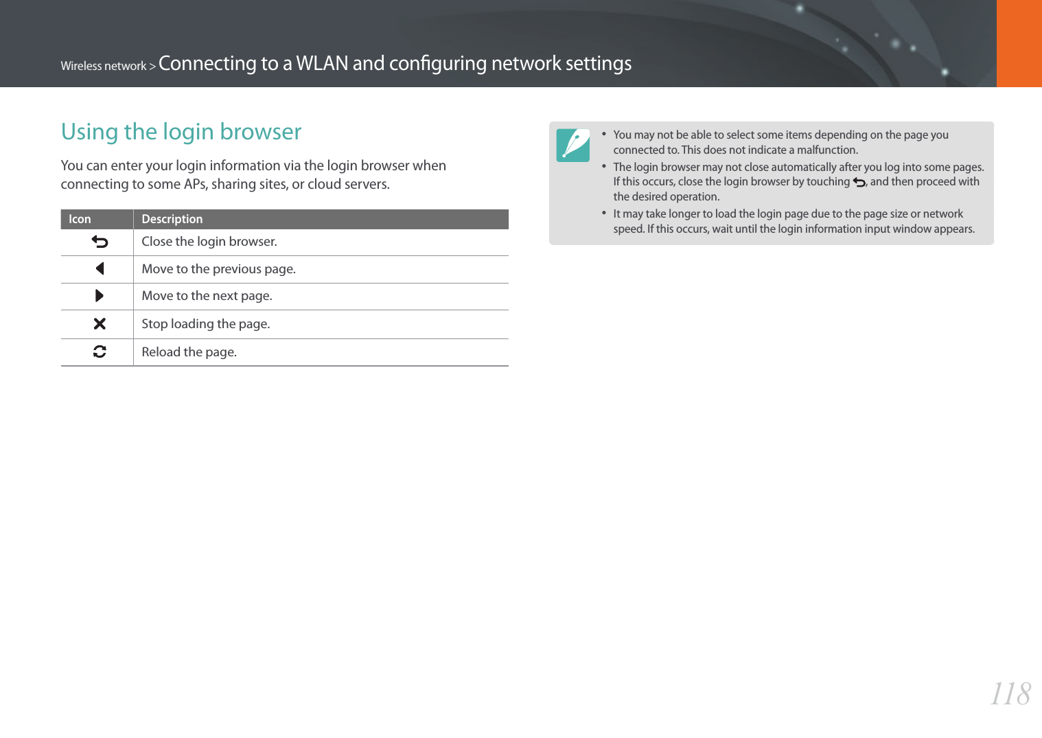 118Wireless network &gt; Connecting to a WLAN and conguring network settingsUsing the login browserYou can enter your login information via the login browser when connecting to some APs, sharing sites, or cloud servers.Icon DescriptionClose the login browser.Move to the previous page.Move to the next page.Stop loading the page.Reload the page.• You may not be able to select some items depending on the page you connected to. This does not indicate a malfunction.• The login browser may not close automatically after you log into some pages. If this occurs, close the login browser by touching  , and then proceed with the desired operation.• It may take longer to load the login page due to the page size or network speed. If this occurs, wait until the login information input window appears.