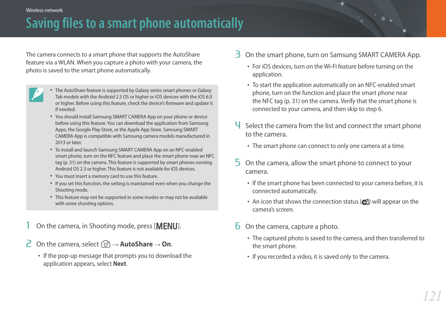 121Wireless networkSaving files to a smart phone automaticallyThe camera connects to a smart phone that supports the AutoShare feature via a WLAN. When you capture a photo with your camera, the photo is saved to the smart phone automatically.• The AutoShare feature is supported by Galaxy series smart phones or Galaxy Tab models with the Android 2.3 OS or higher or iOS devices with the iOS 6.0 or higher. Before using this feature, check the device’s rmware and update it if needed.• You should install Samsung SMART CAMERA App on your phone or device before using this feature. You can download the application from Samsung Apps, the Google Play Store, or the Apple App Store. Samsung SMART CAMERA App is compatible with Samsung camera models manufactured in 2013 or later.• To install and launch Samsung SMART CAMERA App on an NFC-enabled smart phone, turn on the NFC feature and place the smart phone near an NFC tag (p. 31) on the camera. This feature is supported by smart phones running Android OS 2.3 or higher. This feature is not available for iOS devices.• You must insert a memory card to use this feature.• If you set this function, the setting is maintained even when you change the Shooting mode.• This feature may not be supported in some modes or may not be available with some shooting options.1  On the camera, in Shooting mode, press [m].2  On the camera, select 1 ĺ AutoShare ĺ On.• If the pop-up message that prompts you to download the application appears, select Next.3  On the smart phone, turn on Samsung SMART CAMERA App.• For iOS devices, turn on the Wi-Fi feature before turning on the application.• To start the application automatically on an NFC-enabled smart phone, turn on the function and place the smart phone near the NFC tag (p. 31) on the camera. Verify that the smart phone is connected to your camera, and then skip to step 6.4  Select the camera from the list and connect the smart phone to the camera.• The smart phone can connect to only one camera at a time.5  On the camera, allow the smart phone to connect to your camera.• If the smart phone has been connected to your camera before, it is connected automatically.• An icon that shows the connection status ( ) will appear on the camera’s screen.6  On the camera, capture a photo.• The captured photo is saved to the camera, and then transferred to the smart phone.• If you recorded a video, it is saved only to the camera.