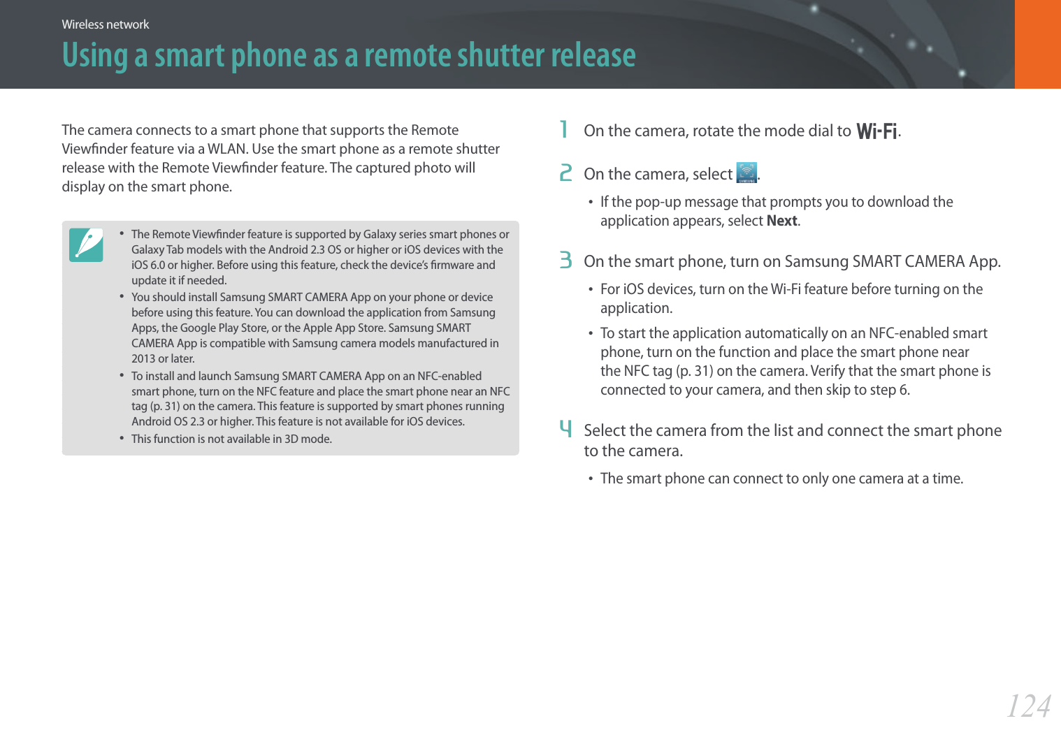 124Wireless networkThe camera connects to a smart phone that supports the Remote Viewnder feature via a WLAN. Use the smart phone as a remote shutter release with the Remote Viewnder feature. The captured photo will display on the smart phone.• The Remote Viewnder feature is supported by Galaxy series smart phones or Galaxy Tab models with the Android 2.3 OS or higher or iOS devices with the iOS 6.0 or higher. Before using this feature, check the device’s rmware and update it if needed.• You should install Samsung SMART CAMERA App on your phone or device before using this feature. You can download the application from Samsung Apps, the Google Play Store, or the Apple App Store. Samsung SMART CAMERA App is compatible with Samsung camera models manufactured in 2013 or later.• To install and launch Samsung SMART CAMERA App on an NFC-enabled smart phone, turn on the NFC feature and place the smart phone near an NFC tag (p. 31) on the camera. This feature is supported by smart phones running Android OS 2.3 or higher. This feature is not available for iOS devices.• This function is not available in 3D mode.1  On the camera, rotate the mode dial to B.2  On the camera, select  .• If the pop-up message that prompts you to download the application appears, select Next.3  On the smart phone, turn on Samsung SMART CAMERA App.• For iOS devices, turn on the Wi-Fi feature before turning on the application.• To start the application automatically on an NFC-enabled smart phone, turn on the function and place the smart phone near the NFC tag (p. 31) on the camera. Verify that the smart phone is connected to your camera, and then skip to step 6.4  Select the camera from the list and connect the smart phone to the camera.• The smart phone can connect to only one camera at a time.Using a smart phone as a remote shutter release