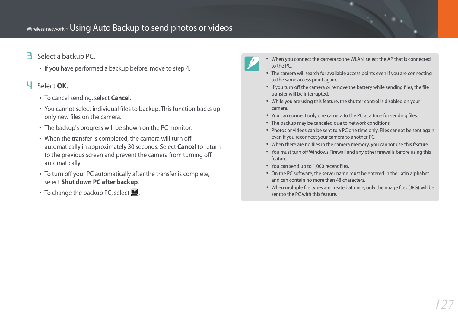 127Wireless network &gt; Using Auto Backup to send photos or videos3  Select a backup PC.• If you have performed a backup before, move to step 4.4  Select OK.• To cancel sending, select Cancel.• You cannot select individual les to backup. This function backs up only new les on the camera.• The backup&apos;s progress will be shown on the PC monitor.• When the transfer is completed, the camera will turn o automatically in approximately 30 seconds. Select Cancel to return to the previous screen and prevent the camera from turning o automatically.• To turn o your PC automatically after the transfer is complete, select Shut down PC after backup.• To change the backup PC, select  .• When you connect the camera to the WLAN, select the AP that is connected to the PC.• The camera will search for available access points even if you are connecting to the same access point again.• If you turn o the camera or remove the battery while sending les, the le transfer will be interrupted.• While you are using this feature, the shutter control is disabled on your camera.• You can connect only one camera to the PC at a time for sending les.• The backup may be canceled due to network conditions.• Photos or videos can be sent to a PC one time only. Files cannot be sent again even if you reconnect your camera to another PC.• When there are no les in the camera memory, you cannot use this feature.• You must turn o Windows Firewall and any other rewalls before using this feature.• You can send up to 1,000 recent les.• On the PC software, the server name must be entered in the Latin alphabet and can contain no more than 48 characters.• When multiple le types are created at once, only the image les (JPG) will be sent to the PC with this feature.