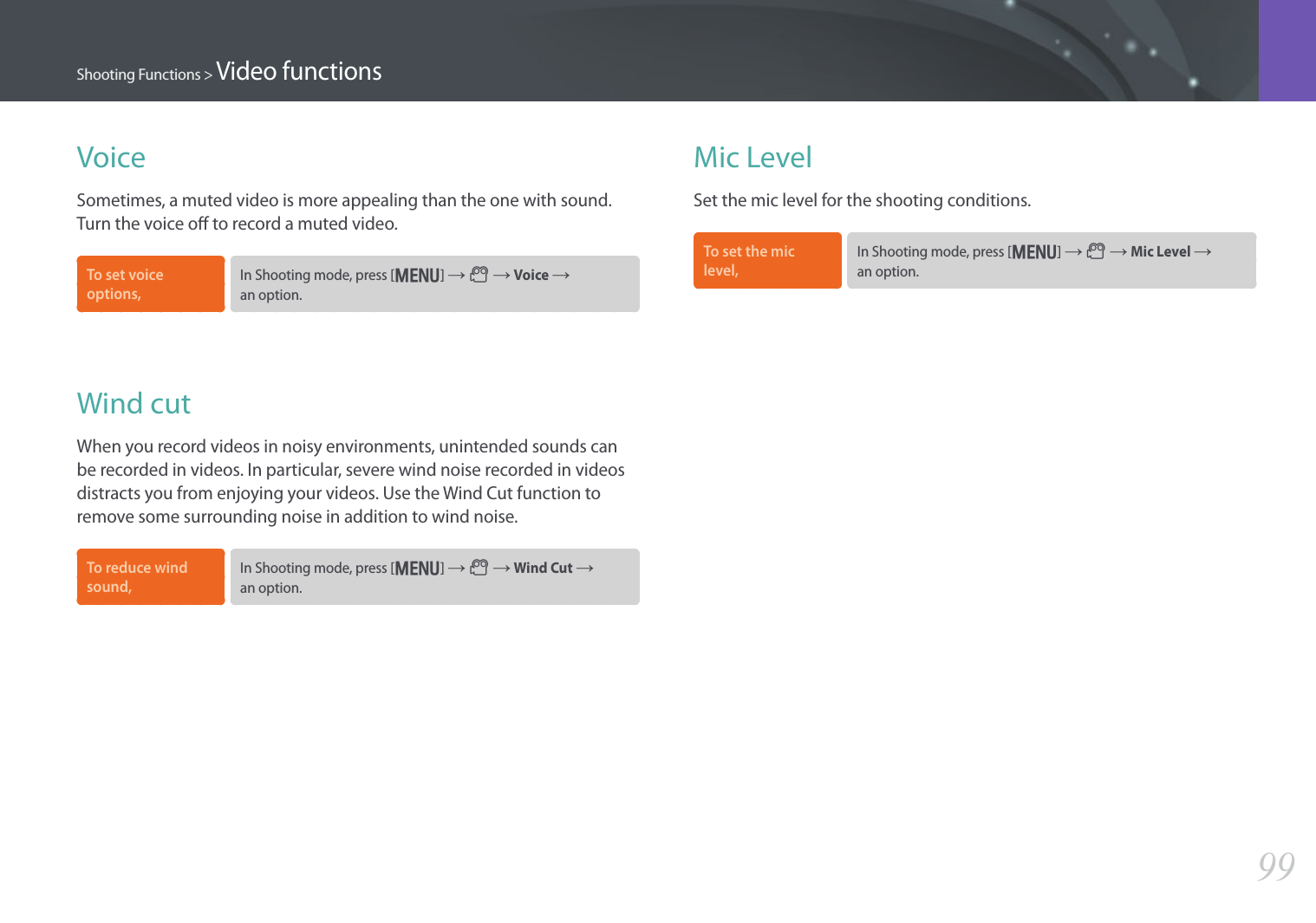 99Shooting Functions &gt; Video functionsMic LevelSet the mic level for the shooting conditions. To set the mic level, In Shooting mode, press [m] ĺ 6 ĺ Mic Level ĺ  an option.VoiceSometimes, a muted video is more appealing than the one with sound. Turn the voice o to record a muted video. To set voice options, In Shooting mode, press [m] ĺ 6 ĺ Voice ĺ  an option.Wind cutWhen you record videos in noisy environments, unintended sounds can be recorded in videos. In particular, severe wind noise recorded in videos distracts you from enjoying your videos. Use the Wind Cut function to remove some surrounding noise in addition to wind noise.To reduce wind sound, In Shooting mode, press [m] ĺ 6 ĺ Wind Cut ĺ  an option.