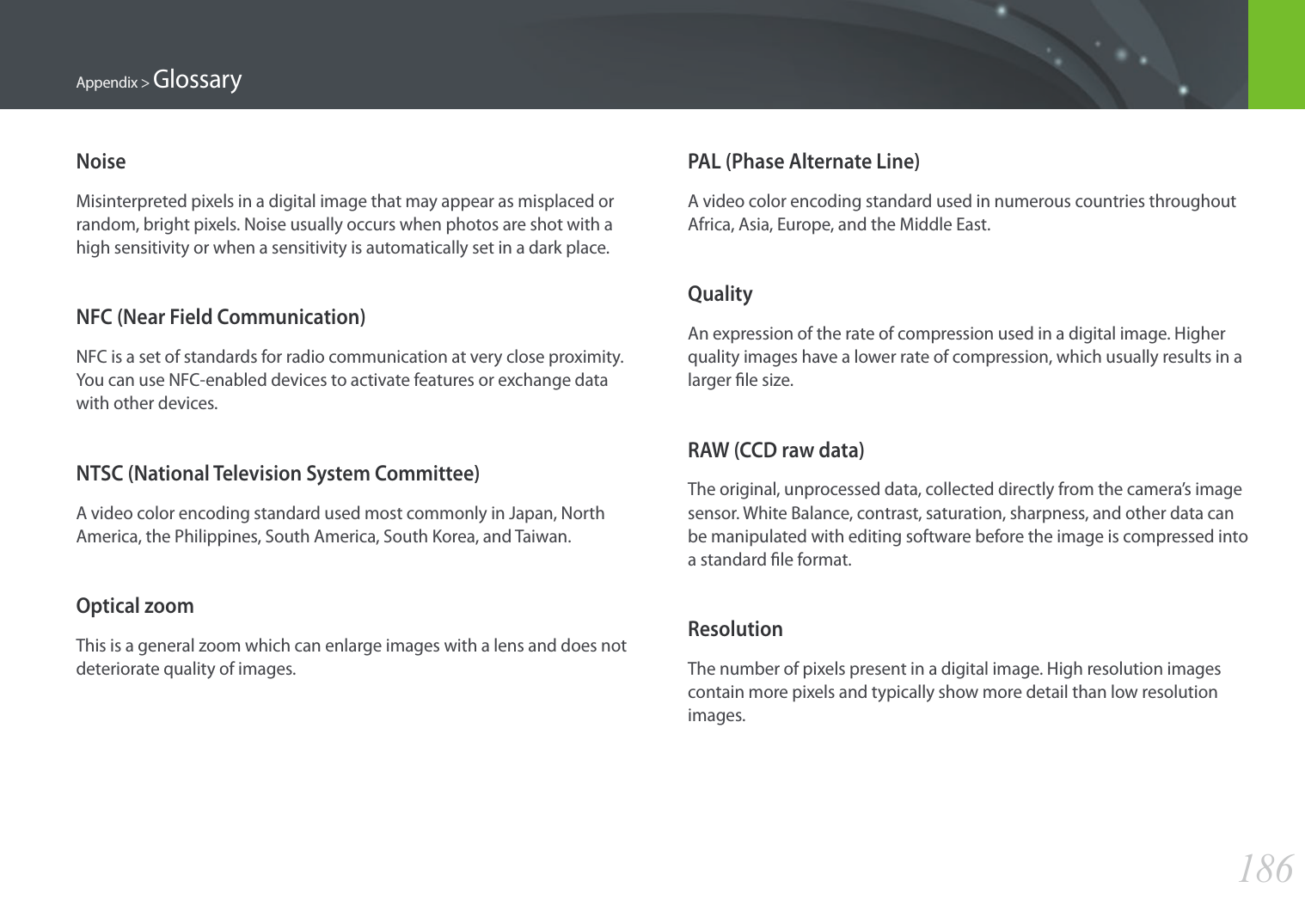 186Appendix &gt; GlossaryPAL (Phase Alternate Line)A video color encoding standard used in numerous countries throughout Africa, Asia, Europe, and the Middle East.QualityAn expression of the rate of compression used in a digital image. Higher quality images have a lower rate of compression, which usually results in a larger le size.RAW (CCD raw data)The original, unprocessed data, collected directly from the camera’s image sensor. White Balance, contrast, saturation, sharpness, and other data can be manipulated with editing software before the image is compressed into a standard le format.ResolutionThe number of pixels present in a digital image. High resolution images contain more pixels and typically show more detail than low resolution images.NoiseMisinterpreted pixels in a digital image that may appear as misplaced or random, bright pixels. Noise usually occurs when photos are shot with a high sensitivity or when a sensitivity is automatically set in a dark place.NFC (Near Field Communication)NFC is a set of standards for radio communication at very close proximity. You can use NFC-enabled devices to activate features or exchange data with other devices.NTSC (National Television System Committee) A video color encoding standard used most commonly in Japan, North America, the Philippines, South America, South Korea, and Taiwan.Optical zoomThis is a general zoom which can enlarge images with a lens and does not deteriorate quality of images.