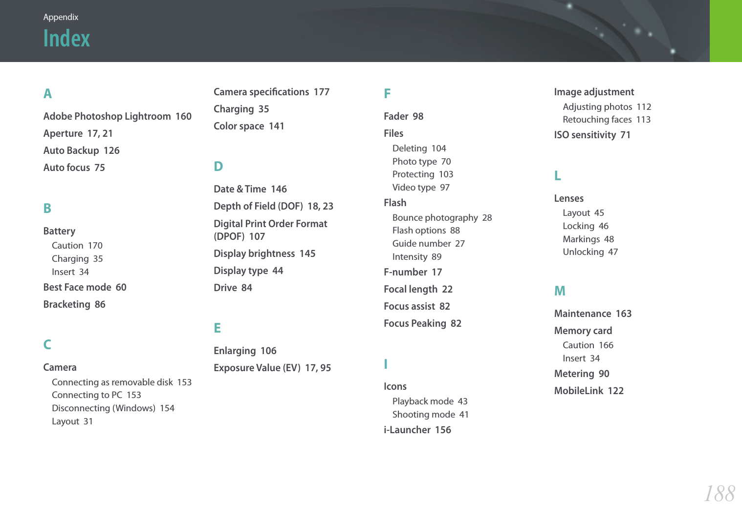 188AppendixAAdobe Photoshop Lightroom  160Aperture  17, 21Auto Backup  126Auto focus  75BBatteryCaution  170Charging  35Insert  34Best Face mode  60Bracketing  86CCameraConnecting as removable disk  153Connecting to PC  153Disconnecting (Windows)  154Layout  31Camera specications  177Charging  35Color space  141DDate &amp; Time  146Depth of Field (DOF)  18, 23Digital Print Order Format  (DPOF)  107Display brightness  145Display type  44Drive  84EEnlarging  106Exposure Value (EV)  17, 95FFader  98FilesDeleting  104Photo type  70Protecting  103Video type  97FlashBounce photography  28Flash options  88Guide number  27Intensity  89F-number  17Focal length  22Focus assist  82Focus Peaking  82IIconsPlayback mode  43Shooting mode  41i-Launcher  156Image adjustmentAdjusting photos  112Retouching faces  113ISO sensitivity  71LLensesLayout  45Locking  46Markings  48Unlocking  47MMaintenance  163Memory cardCaution  166Insert  34Metering  90MobileLink  122Index