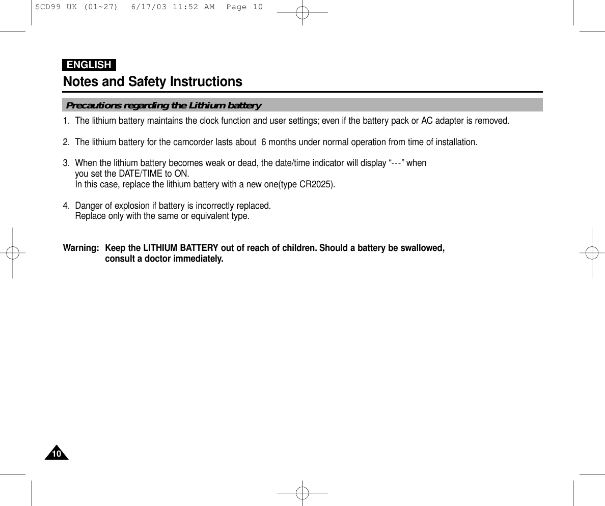 ENGLISHNotes and Safety Instructions1010Precautions regarding the Lithium battery1. The lithium battery maintains the clock function and user settings; even if the battery pack or AC adapter is removed.2. The lithium battery for the camcorder lasts about  6 months under normal operation from time of installation.3. When the lithium battery becomes weak or dead, the date/time indicator will display “---” when you set the DATE/TIME to ON.In this case, replace the lithium battery with a new one(type CR2025).4. Danger of explosion if battery is incorrectly replaced.Replace only with the same or equivalent type.Warning: Keep the LITHIUM BATTERY out of reach of children. Should a battery be swallowed,consult a doctor immediately.SCD99 UK (01~27)  6/17/03 11:52 AM  Page 10