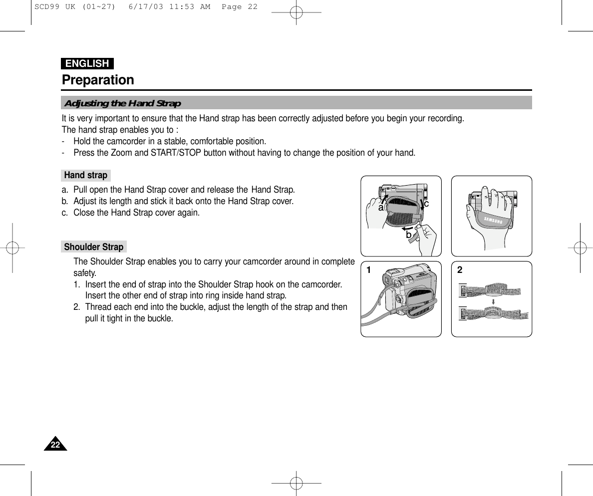 ENGLISHPreparation2222Adjusting the Hand StrapIt is very important to ensure that the Hand strap has been correctly adjusted before you begin your recording.The hand strap enables you to :- Hold the camcorder in a stable, comfortable position.- Press the Zoom and START/STOP button without having to change the position of your hand.Hand strapa. Pull open the Hand Strap cover and release the Hand Strap.b. Adjust its length and stick it back onto the Hand Strap cover.c. Close the Hand Strap cover again.Shoulder StrapThe Shoulder Strap enables you to carry your camcorder around in completesafety.1. Insert the end of strap into the Shoulder Strap hook on the camcorder.Insert the other end of strap into ring inside hand strap.2. Thread each end into the buckle, adjust the length of the strap and thenpull it tight in the buckle.12SCD99 UK (01~27)  6/17/03 11:53 AM  Page 22