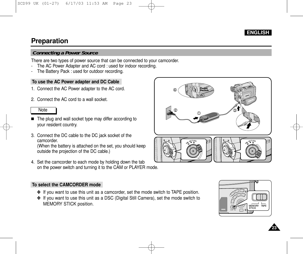 ENGLISHPreparation2323Connecting a Power SourceThere are two types of power source that can be connected to your camcorder.- The AC Power Adapter and AC cord : used for indoor recording.- The Battery Pack : used for outdoor recording.To use the AC Power adapter and DC Cable1. Connect the AC Power adapter to the AC cord.2. Connect the AC cord to a wall socket.Note ■The plug and wall socket type may differ according to your resident country.3. Connect the DC cable to the DC jack socket of thecamcorder.(When the battery is attached on the set, you should keepoutside the projection of the DC cable.)4. Set the camcorder to each mode by holding down the tab on the power switch and turning it to the CAM or PLAYER mode.To select the CAMCORDER mode ✤If you want to use this unit as a camcorder, set the mode switch to TAPE position.✤If you want to use this unit as a DSC (Digital Still Camera), set the mode switch to MEMORY STICK position.SCD99 UK (01~27)  6/17/03 11:53 AM  Page 23